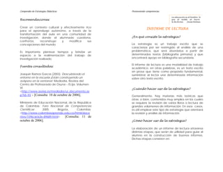 Compendio de Estrategias Didácticas                 Promoviendo competencias

                                                                                 La educación es al hombre lo
Recomendaciones:                                                                 que el molde al barro:
                                                                                 le da forma.   Jaime Balmes


Crear un contexto cultural y afectivamente rico
                                                                INFORME DE LECTURA
para el aprendizaje autónomo, a través de la
transformación del aula en una comunidad de
investigación, donde el alumnado cuestiona,         ¿En qué consiste la estrategia?
confronta,    reconstruye   y   modifica     sus
concepciones del mundo.                             La estrategia es un trabajo escrito que se
                                                    caracteriza por ser restringido al análisis de una
Es importante plantear tiempos y brindar un         problemática, que será abordaba a partir de
espacio a la realimentación del trabajo de          determinados textos (bibliografía primaria) y que
investigación realizado.                            encontrará apoyo en bibliografía secundaria.

                                                    El informe de lectura es una modalidad de trabajo
Fuentes consultadas:
                                                    académico; en otras palabras, es un texto escrito
                                                    en prosa que tiene como propósito fundamental,
Joaquín Ramos García (2003). Descubriendo el        suministrar al lector una determinada información
entorno en la escuela ¡Están construyendo un        sobre otro texto escrito.
avispero en la ventana!. Mediodía, Revista del
Centro de Profesorado de Osuna – Écija. Volumen
VI.                                                 ¿Cuándo hacer uso de la estrategia?
<http://www.aonia.es/mediodia/ui_documento.as
p?id=93 > [Consulta: 10 de octubre de 2006].        Generalmente, hay materias más teóricas que
                                                    otras; o bien, contenidos muy amplios en los cuales
Ministerio de Educación Nacional, de la Republica   se requiere la revisión de varios libros o lectura de
de Colombia. Foro Nacional de Competencias          grandes volúmenes de información. En esos casos,
Científicas      2005.     Bogota,      Colombia.   es útil emplear este tipo de estrategia que orientará
<http://www.colombiaaprende.edu.co/html/doce        la revisión y análisis de información.
ntes/1596/article-89689.html>  [Consulta: 11 de
octubre de 2006].                                   ¿Cómo hacer uso de la estrategia?

                                                    La elaboración de un informe de lectura atraviesa
                                                    distintas etapas, que serán de utilidad para guiar al
                                                    alumno en la construcción de buenos informes.
                                                    Dichas etapas consisten en:
 