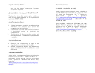 Compendio de Estrategias Didácticas                    Promoviendo competencias


    bien de las partes involucradas (escuela-          [Consulta: 25 de octubre de 2006].
    estudiante- empresa).
                                                       Javier Lasida y Ernesto Rodríguez (2006). Entrando al
¿Qué se espera alcanzar con la estrategia?             mundo del trabajo: resultados de 6 proyectos ente
                                                       21. Serie de Aprendizaje No. 2. Fundación
Visualizar las demandas sociales y los problemas       Internacional         para        la         juventud
que son necesarios afrontar en un determinado          (IYF).<http://www.iyfnet.org/uploads/entra21Learni
quehacer, TOBÓN (2003).                                ng%20Serie2SpanishFull.pdf >      [Consulta: 24 de
                                                       octubre de 2006].
¿Qué beneficios ofrece?
                                                       María Graciela Chueque e Irene Olga del Valle
•   Vincula la realidad mediante la observación y      Bazán. Técnicas grupales: Una experiencia de
    entrevistas con personas que poseen las            aplicación en el área de gestión. Universidad
    competencias de referencia.                        Nacional   de   Mar     del   Plata   Argentina.
•   Comprensión profunda del contexto cotidiano        <http://www.utem.cl/deptogestinfo/30.doc       >
    o profesional donde se presentan las               [Consulta: 25 de octubre de 2006].
    competencias.
•   Conocimiento de las demandas sociales y/o
    laborales en torno a habilidades, conocimientos
    y actitudes.

Recomendaciones

•   Preparar con anticipación la visita a las
    organizaciones o profesionales elegidos.
•   Realizar, después de la visita, una reflexión en
    grupo sobre los aportes de la actividad a cada
    estudiante.

Fuentes consultadas

Tobón Sergio. Formación Basada en competencias.
Portafolio Consultores E.A.T., 2003. Consultado en:
Asociación vientos del sur. Cumple del empleo
juvenil, Experiencias. CINTERFOR /OIT. Buenos Aires,
Argentina.
<http://www.geocities.com/vientosdelsurong/expy
es.html >
 