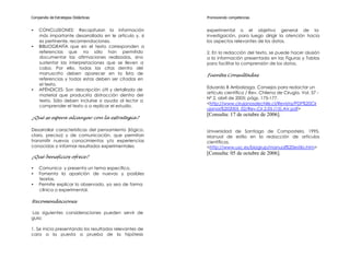 Compendio de Estrategias Didácticas                     Promoviendo competencias


•   CONCLUSIONES: Recapitulan la información            experimental o el objetivo general de la
    más importante desarrollada en le artículo y, si    investigación, para luego dirigir la atención hacia
    es pertinente, recomendaciones.                     los aspectos relevantes de los datos.
•   BIBLIOGRAFÍA que en el texto corresponden a
    referencias que no sólo han permitido               2. En la redacción del texto, se puede hacer alusión
    documentar las afirmaciones realizadas, sino        a la información presentada en las Figuras y Tablas
    sustentar las interpretaciones que se lleven a      para facilitar la comprensión de los datos.
    cabo. Por ello, todas las citas dentro del
    manuscrito deben aparecer en la lista de            Fuentes Consultadas
    referencias y todas estas deben ser citadas en
    el texto.
                                                        Eduardo B Arribalzaga. Consejos para redactar un
•   APÉNDICES: Son descripción útil y detallada de
                                                        artículo científico / Rev. Chilena de Cirugía. Vol. 57 -
    material que produciría distracción dentro del
                                                        Nº 2, abril de 2005; págs. 175-177.
    texto. Sólo deben incluirse si ayuda al lector a
                                                        <http://www.cirujanosdechile.cl/Revista/PDF%20Cir
    comprender el texto o a replicar el estudio.
                                                        ujanos%202005_02/Rev.Cir.2.05.(15).AV.pdf>
                                                        [Consulta: 17 de octubre de 2006].
¿Qué se espera alcanzar con la estrategia?

Desarrollar características del pensamiento (lógico,    Universidad de Santiago de Compostela, 1995.
claro, preciso) y de comunicación, que permitan         Manual de estilo en la redacción de artículos
transmitir nuevos conocimientos y/o experiencias        científicos.
conocidas o informar resultados experimentales.         <http://www.usc.es/biogrup/manual%20estilo.htm>
                                                        [Consulta: 05 de octubre de 2006].
¿Qué beneficios ofrece?

•   Comunica y presenta un tema específico.
•   Fomenta la aparición de nuevas y posibles
    teorías.
•   Permite explicar lo observado, ya sea de forma
    clínica o experimental.

Recomendaciones

Las siguientes consideraciones pueden servir de
guía:

1. Se inicia presentando los resultados relevantes de
cara a la puesta a prueba de la hipótesis
 