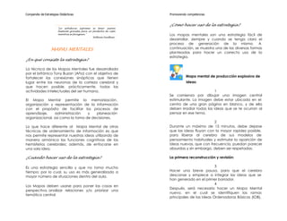 Compendio de Estrategias Didácticas                                  Promoviendo competencias


                                                                     ¿Cómo hacer uso de la estrategia?
                       "La sabiduría suprema es tener sueños
                       bastante grandes para no perderlos de vista
                       mientras se persiguen."                       Los mapas mentales son una estrategia fácil de
                                                William Faulkner
                                                                     desarrollar, siempre y cuando se tenga claro el
                                                                     proceso de generación de la misma. A
                  MAPAS MENTALES                                     continuación, se muestra una de las diversas formas
                                                                     planteadas para hacer un correcto uso de la
                                                                     estrategia.
¿En qué consiste la estrategia?

La técnica de los Mapas Mentales fue desarrollada
por el británico Tony Buzan (Año) con el objetivo de
fortalecer las conexiones sinápticas que tienen                                 Mapa mental de producción explosiva de
lugar entre las neuronas de la corteza cerebral y                               ideas:
que hacen posible, prácticamente, todas las
actividades intelectuales del ser humano.                                                      1
                                                                     Se comienza por dibujar una imagen central
El Mapa Mental permite la memorización,                              estimulante. La imagen debe estar ubicada en el
organización y representación de la información                      centro de una gran página en blanco, y de ella
con el propósito de facilitar los procesos de                        deben irradiar todas las ideas que se te ocurran al
aprendizaje,    administración    y   planeación                     pensar en ese tema.
organizacional, así como la toma de decisiones.
                                                                                             2
Lo que hace diferente al Mapa Mental de otras                        Durante un máximo de 15 minutos, debe dejarse
técnicas de ordenamiento de información es que                       que las ideas fluyan con la mayor rapidez posible,
nos permite representar nuestras ideas utilizando de                 para liberar al cerebro de sus modelos de
manera armónica las funciones cognitivas de los                      pensamiento habituales y estimular la aparición de
hemisferios cerebrales; además, de enfocarse en                      ideas nuevas, que con frecuencia, puedan parecer
una sola idea.                                                       absurdas y sin embargo, deben ser respetadas.

¿Cuándo hacer uso de la estrategia?                                  La primera reconstrucción y revisión:

Es una estrategia sencilla y que no toma mucho                                                 3
tiempo; por lo cual, su uso es más generalizado a                    Hacer una breve pausa, para que el cerebro
mayor número de situaciones dentro del aula.                         descanse y empiece a integrar las ideas que se
                                                                     han generado en el primer borrador.
                                                                                               4
Los Mapas deben usarse para poner las cosas en
                                                                     Después, será necesario hacer un Mapa Mental
perspectiva, analizar relaciones y/o priorizar una
                                                                     nuevo, en el cual se identifiquen las ramas
temática central
                                                                     principales de las Ideas Ordenadoras Básicas (IOB),
 