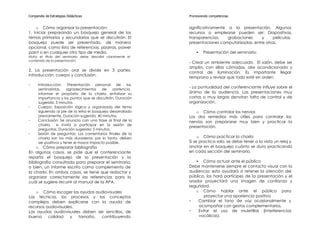 Compendio de Estrategias Didácticas                            Promoviendo competencias


    o Cómo organizar la presentación:                          significativamente a la presentación. Algunos
1. Iniciar preparando un bosquejo general de los               recursos a emplearse pueden ser: Diapositivas,
temas primarios y secundarios que se discutirán. El            transparencias,    grabaciones     y     películas,
bosquejo puede ser presentado, de manera                       presentaciones computarizadas, entre otras.
opcional, como lista de referencias, pizarras, power
point o en cualquier otro tipo de medio.                           •   Presentación del seminario:
Nota: el titulo del seminario debe describir claramente el
contenido de la presentación.
                                                               - Crear un ambiente adecuado. El salón, debe ser
                                                               amplio, con sillas cómodas, aire acondicionado y
2. La presentación oral se divide en 3 partes:
                                                               control de iluminación. Es importante llegar
introducción, cuerpo y conclusión.
                                                               temprano y revisar que todo esté en orden.
-     Introducción:     Presentación personal de         los
      seminaristas, agradecimientos        de   asistencia,
                                                               - La puntualidad del conferenciante influye sobre el
      informar el propósito de la charla, enfatizar su         ánimo de la audiencia. Las presentaciones muy
      importancia y los puntos que se discutirán. Duración     cortas o muy largas denotan falta de control y de
      sugerida: 5 minutos.                                     organización.
-     Cuerpo: Exposición lógica y organizada del tema
      siguiendo al pie de la letra el bosquejo desarrollado       o Cómo controlar los nervios
      previamente. Duración sugerida: 40 minutos.              Los dos remedios más útiles para controlar los
-     Conclusión: Se anuncia con una frase al final de la      nervios son prepararse muy bien y practicar la
      charla,    e invita a participar en la sesión de
                                                               presentación.
      preguntas. Duración sugerida: 5 minutos.
-     Sesión de preguntas: Los comentarios finales de la
      charla son los más duraderos; por lo tanto, deben             o Cómo practicar la charla
      ser positivos y tener el mayor impacto posible.          Si se practica solo, se debe tener a la vista un reloj y
    o Cómo preparar bibliografía                               anotar en el bosquejo cuánto se dura practicando
En algunos casos, se pide que el conferenciante                en cada sección del seminario.
reparta el bosquejo de la presentación y la
bibliografía consultada para preparar el seminario;               • Cómo actuar ante el público
o bien, un informe escrito como complemento de                 Debe mantenerse siempre el contacto visual con la
la charla. En ambos casos, se tiene que redactar y             audiencia; esto ayudará a retener la atención del
organizar correctamente las referencias para lo                público, los hará partícipes de la presentación y el
cuál se sugiere recurrir al manual de la APA.                  orador proyectará una imagen de confianza y
                                                               seguridad.
    o Cómo escoger las ayudas audiovisuales                       o Cómo hablar ante el público para
Las técnicas, los procesos y los conceptos                             proyectar una apariencia positiva
complejos deben explicarse con la ayuda de                     -    Cambiar el tono de voz ocasionalmente y
recursos audiovisuales.                                             acompañar con gestos complementarios.
Las ayudas audiovisuales deben ser sencillas, de               -    Evitar el uso de muletillas (interferencias
buena     calidad    y  tamaño,  contribuyendo                      vocálicas).
 