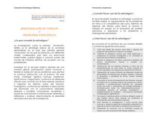 Compendio de Estrategias Didácticas                                          Promoviendo competencias


                                                                             ¿Cuándo hacer uso de la estrategia?
                       "No es que no nos atrevemos porque las cosas son
                       difíciles; sino, que ellas son difíciles, porque no
                       nos atrevemos."                                       Es recomendable emplear la estrategia cuando es
                                                                    Seneca
                                                                             factible realizar un agrupamiento de los problemas
                                                                             en torno a la competencia del curso. Además de
                                                                             disponer del tiempo para llevar al alumno a
        INVESTIGACIÓN DE TÓPICOS                                             trabajar en equipo en la búsqueda de posibles
                                                                             soluciones o respuestas a los problemas e
                    Y
                                                                             interrogantes planteados.
         PROBLEMAS ESPECÍFICOS
                                                                             ¿Cómo hacer uso de la estrategia?
¿En qué consiste la estrategia?
                                                                             Se concreta en la práctica de una manera flexible
La investigación, como la plantea       Duckworth                            y contextual siguiendo estos pasos:
(2000), es la estrategia básica de la actividad
desarrollada en el aula que permite generar                                   1.    Partir del interés del alumno para listar y agrupar las
                                                                                   preguntas del problema o tópicos a investigar.
“situaciones” en las que las personas con diferentes
                                                                              2.    Delimitar el problema nuclear que daría significado y
niveles, cualesquiera que sean sus estructuras                                     coherencia al proceso investigativo y en concretar la
intelectuales, puedan llegar a conocer partes del                                  resolución de los tópicos o problemas.
mundo de maneras distintas, de acuerdo con sus                                3.    Explorar e indagar en sus ideas, creencias e hipótesis, de
posibilidades.                                                                     buscar     informaciones      nuevas   y     ampliar    sus
                                                                                   comprensiones.
                                                                              4.     Elaboración de los primeros informes e inicio de las
Investigar en la escuela implica abordar de una                                    recapitulaciones; en esta parte se inician puestas en
manera global, participativa, plural, funcional y                                  común, grupales o por equipo para presentar los informes.
flexible la resolución de los problemas que plantea                           5.    Elaboración de nuevos informes de diferentes niveles de
la continua interacción con el entorno. De este                                    profundidad conceptual que muestra, acepta y fomenta
modo, investigar significa formular problemas                                      la diversidad y pluralidad de ritmos, niveles, intereses
                                                                                   entre el grupo.
significativos y negociados, confrontar las diferentes
                                                                              6.   Concluida la ronda de presentación de informes, el grupo
visiones que conviven en el área laboral, planificar                               se implica en un proceso intenso de puestas en común,
y negociar los distintos pasos del proceso                                         revisiones y recapitulaciones tratando de comparar
investigativo, confrontar las hipótesis e ideas previas                            puntos de vistas y comprender las posibles similitudes y
                                                                                   contradicciones entre las diferentesinformaciones
del alumnado con el conocimiento deseable,
                                                                                   manejadas durante          el   proceso investigativo     y
elaborar y socializar conclusiones, recapitular y                                  progresivamente se obtienen conclusiones razonables,
revisar las conclusiones e informaciones obtenidas y                               comprensibles y significativas.
reflexionar y evaluar colectivamente el desarrollo                            7.    Se redactó colectivamente un informe (reflexión sobre lo
del propio proceso de investigación.                                               que habían hecho para resolver los problemas e
                                                                                   interrogantes que preocupaban al grupo).
                                                                              8.    Para terminar la investigación, y como recurso para
                                                                                   conocer y valorar el grado de comprensión adquirido a lo
                                                                                   largo de la misma, le planteé un problema de simulación.
                                                                              9.    Finalmente se concluye con la actividad cuando se
                                                                                   realiza una auto-evaluación del trabajo realizado.
 