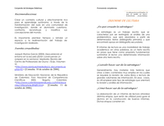 Compendio de Estrategias Didácticas                 Promoviendo competencias

                                                                                 La educación es al hombre lo
Recomendaciones:                                                                 que el molde al barro:
                                                                                 le da forma.   Jaime Balmes


Crear un contexto cultural y afectivamente rico
                                                                 INFORME DE LECTURA
para el aprendizaje autónomo, a través de la
transformación del aula en una comunidad de
investigación, donde el alumnado cuestiona,         ¿En qué consiste la estrategia?
confronta,    reconstruye   y   modifica    sus
concepciones del mundo.                             La estrategia es un trabajo escrito que se
                                                    caracteriza por ser restringido al análisis de una
Es importante plantear tiempos y brindar un         problemática, que será abordaba a partir de
espacio a la realimentación del trabajo de          determinados textos (bibliografía primaria) y que
investigación realizado.                            encontrará apoyo en bibliografía secundaria.

                                                    El informe de lectura es una modalidad de trabajo
Fuentes consultadas:
                                                    académico; en otras palabras, es un texto escrito
                                                    en prosa que tiene como propósito fundamental,
Joaquín Ramos García (2003). Descubriendo el        suministrar al lector una determinada información
entorno en la escuela ¡Están construyendo un        sobre otro texto escrito.
avispero en la ventana!. Mediodía, Revista del
Centro de Profesorado de Osuna – Écija. Volumen
VI.                                                 ¿Cuándo hacer uso de la estrategia?
<http://www.aonia.es/mediodia/ui_documento.as
p?id=93 > [Consulta: 10 de octubre de 2006].        Generalmente, hay materias más teóricas que
                                                    otras; o bien, contenidos muy amplios en los cuales
Ministerio de Educación Nacional, de la Republica   se requiere la revisión de varios libros o lectura de
de Colombia. Foro Nacional de Competencias          grandes volúmenes de información. En esos casos,
Científicas      2005.     Bogota,     Colombia.    es útil emplear este tipo de estrategia que orientará
<http://www.colombiaaprende.edu.co/html/doce        la revisión y análisis de información.
ntes/1596/article-89689.html>  [Consulta: 11 de
octubre de 2006].                                   ¿Cómo hacer uso de la estrategia?

                                                    La elaboración de un informe de lectura atraviesa
                                                    distintas etapas, que serán de utilidad para guiar al
                                                    alumno en la construcción de buenos informes.
                                                    Dichas etapas consisten en:
 