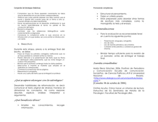 Compendio de Estrategias Didácticas                                 Promoviendo competencias


-   Comprobar que los títulos expresen claramente las ideas             •   Estructurar el pensamiento.
    que se desarrollan en las secciones correspondientes.
                                                                        •   Forjar un criterio propio.
-   Verificar que cada párrafo exprese una idea central; usar el
    punto y aparte sólo cuando pasa de un tema a otro (o                •   Estar preparado para abordar otras formas
    cuando añade una idea importante).                                      de escritura más complejas, como la
-   Hacer recapitulaciones en el desarrollo sintetizando lo que             monografía, la tesis y el ensayo.
    ha hecho (permitiéndole al lector no perder el hilo
    conductor del texto).
-   Revisar la ortografía.                                          Recomendaciones
-   Controlar que las referencias bibliográficas estén
    correctamente consignadas
                                                                        o   Para la evaluación es recomendable tener
-   Corroborar la coherencia entre lo que anuncia en la
    introducción y lo que realiza, así como entre la introducción           en cuenta los siguientes puntos:
    y el cierre.
                                                                            -    Presentación, lenguaje y ortografía.
                                                                            -    Uso de citas.
    4. Reescritura                                                          -    Uso de fuentes primarias y secundarias.
                                                                            -    Cohesión entre párrafos y coherencia global del
Durante esta etapa, previa a la entrega final del                                informe.
escrito, se debe:
-   Pasar en limpio los párrafos corregidos verificando que no          o   Brindar tiempo suficiente para la revisión de
    se haya perdido la cohesión entre los mismos.                           un borrador, antes de entregar el trabajo
-   Prestar atención a la presentación del texto (que los títulos           final.
    se destaquen adecuadamente, que las notas tengan un
    cuerpo más pequeño).
-   Revisar que la portada contenga todos los datos pedidos.        Fuentes consultadas:
-   Seleccionar e imprimir el material que añadirá en el
    apéndice (si corresponde).
                                                                    María Elena Sánchez, 2006. Postítulo de Periodismo
-   Controlar la numeración de las páginas.
-   Reexaminar la ortografía.                                       y Comunicación/ Escuela de comunicación
-   Hacer una copia del texto que se entregará al profesor.         Social/Fac. de Ciencias Políticas y R.R II/ Universidad
                                                                    Nacional                 de                    Rosario.
                                                                    <http://www.dialogica.com.ar/unr/postitulo/redac
¿Qué se espera alcanzar con la estrategia?                          cion/ >
                                                                    [Consulta: 06 de octubre de 2006].
Desarrollar habilidades de reformulación; es decir,
comunicar el texto original de diversas maneras sin                 Cinthia Acuña. Cómo hacer un informe de lectura.
distorsionar los conceptos. Así como exponer,                       Instructivo de los Seminarios de Historia de la
describir,   explicar,  analizar,   interpretar  o                  Psicología I. Facultad de Psicología UBA.
argumentar.

¿Qué beneficios ofrece?

    •    Ampliar    los         conocimientos,        recoger
         información.
 