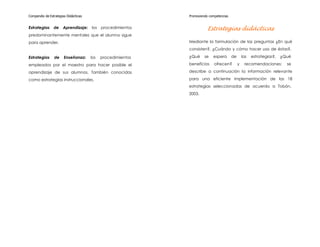 Compendio de Estrategias Didácticas                          Promoviendo competencias


Estrategias     de    Aprendizaje:    los   procedimientos              Estrategias didácticas
predominantemente mentales que el alumno sigue
para aprender.                                               Mediante la formulación de las preguntas ¿En qué
                                                             consisten?, ¿Cuándo y cómo hacer uso de éstas?,

Estrategias     de     Enseñanza:     los   procedimientos   ¿Qué     se   espera       de       las   estrategias?,   ¿Qué

empleados por el maestro para hacer posible el               beneficios     ofrecen?         y    recomendaciones;       se

aprendizaje de sus alumnos. También conocidas                describe a continuación la información relevante

como estrategias instruccionales.                            para una eficiente implementación de las 18
                                                             estrategias seleccionadas de acuerdo a Tobón,
                                                             2003.
 