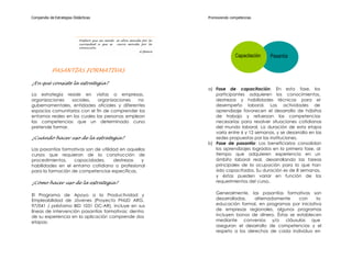 Compendio de Estrategias Didácticas                                         Promoviendo competencias




                            Prefiero que mi mente   se abra movida por la
                            curiosidad a que se     cierre movida por la
                            convicción.
                                                                 G.Spence
                                                                                           Capacitación   Pasantía

           PASANTÍAS FORMATIVAS

¿En qué consiste la estrategia?
                                                                            a) Fase de capacitación: En esta fase, los
La estrategia reside en visitas a empresas,                                    participantes adquieren los conocimientos,
organizaciones    sociales,    organizaciones   no                             destrezas y habilidades técnicas para el
gubernamentales, entidades oficiales y diferentes                              desempeño laboral. Las actividades de
espacios comunitarios con el fin de comprender los                             aprendizaje favorecen el desarrollo de hábitos
entornos reales en los cuales las personas emplean                             de trabajo y refuerzan las competencias
las competencias que un determinado curso                                      necesarias para resolver situaciones cotidianas
pretende formar.                                                               del mundo laboral. La duración de esta etapa
                                                                               varía entre 6 y 12 semanas, y se desarrolla en las
¿Cuándo hacer uso de la estrategia?                                            sedes propuestas por las instituciones.
                                                                            b) Fase de pasantía: Los beneficiarios consolidan
Las pasantías formativas son de utilidad en aquellos                           los aprendizajes logrados en la primera fase, al
cursos que requieran de la construcción de                                     tiempo que adquieren experiencia en un
procedimientos,    capacidades,       destrezas   y                            ámbito laboral real, desarrollando las tareas
habilidades en el entorno cotidiano o profesional                              principales de la ocupación para la que han
para la formación de competencias específicas.                                 sido capacitados. Su duración es de 8 semanas,
                                                                               y éstas pueden variar en función de los
¿Cómo hacer uso de la estrategia?                                              requerimientos del curso.


El Programa de Apoyo a la Productividad y                                       Generalmente, las pasantías formativas son
Empleabilidad de Jóvenes (Proyecto PNUD ARG.                                    desarrolladas,   alternadamente     con    la
97/041 / préstamo BID 1031 OC-AR), incluye en sus                               educación formal, en programas por iniciativa
líneas de intervención pasantías formativas; dentro                             de empresas regionales, algunos programas
de su experiencia en la aplicación comprende dos                                incluyen bonos de dinero. Éstas se establecen
etapas:                                                                         mediante convenios y/o cláusulas que
                                                                                aseguran el desarrollo de competencias y el
                                                                                respeto a los derechos de cada individuo en
 