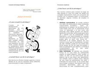 Compendio de Estrategias Didácticas                                        Promoviendo competencias


                                                                           ¿Cómo hacer uso de la estrategia?
                              “Dime y lo olvido, enséñame y lo recuerdo,
                              involúcrame y lo aprendo”.
                                                      Benjamin Franklin    Hay muchos caminos para conducir el juego de
                                                                           roles durante un curso, los cuales van desde una
                                                                           completa improvisación hasta una actuación de
                   JUEGO DE ROLES                                          acuerdo con un pequeño guión. A continuación,
                                                                           se describen algunas maneras de emplear la
                                                                           estrategia:

¿En qué consiste la estrategia?                                            1. Destrezas comunicativas. Se puede conducir
                                                                              una sesión de entrenamiento sobre habilidades
Consiste       en      la                                                     comunicativas: Se divide a             todos    los
representación                                                                participantes en parejas y se da instrucciones a
espontánea de        una                                                      cada pareja para que un participante actúe
situación      real     o                                                     como un personaje y el otro como otro
hipotética para mostrar                                                       personaje; estos deben guardar una relación
un       problema       o                                                     significativa entre ellos. Se les puede guiar hasta
información relevante a                                                       ahí y permitir que los participantes actúen
los contenidos del curso.                                                     libremente y con espontaneidad en cualquier
Cada              alumno                                                      situación que se les venga a la mente. O se les
representa un papel,                                                          puede guiar un poco más. Es muy útil
pero también pueden                                                           interrumpir a las parejas después de unos
intercambiar los roles                                                        minutos y hacer que los participantes cambien
que interpretan; de este                                                      de roles. También, puede ser una buena idea
modo, pueden abordar                                                          formar grupos de tres (en lugar de parejas) y
la problemática desde                                                         tener un participante que observe y comente el
diferentes perspectivas y                                                     comportamiento          de      los    que   están
comprender las diversas                                                       desempeñando los roles.
interpretaciones de una                                                    2. Roles Individuales. Se plantea una situación
misma realidad.                                                               ficticia en la cual todos los participantes
                                                                              jugarán un papel diferente. Todos reciben un
                                                                              cartón, no sólo con las instrucciones que les
¿Cuándo hacer uso de la estrategia?                                           explican del rol que tienen que desempeñar,
                                                                              sino también cómo lo deben hacer. Después
Esta técnica es útil para manejar aspectos o temas                            de que todos los participantes han leído y
difíciles en los que es necesario tomar diferentes                            entendido las instrucciones, se les puede dejar
posiciones para su mejor comprensión.                                         que el juego comience. Hay espacio para una
                                                                              actuación      espontánea,         pero   se   han
                                                                              estructurado los roles cuidadosamente para
 