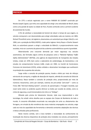 PREFÁCIO


        Em 1771 o veículo registrado com o nome FARDIER DE CUGNOT construído por
Nicolas-Joseph Cugnot, que tinha uma capacidade de atingir uma velocidade de 4km/h, bateu
contra uma parede de tijolos na cidade de Paris, ficando conhecido como o primeiro acidente
de automóvel do mundo.
        A fim de satisfazer a necessidade do homem de reduzir o tempo de suas viagens, os
veículos começaram a ser desenvolvidos para atingir velocidades cada vez maiores; em 1803,
Richard Threvithick Junior, da Inglaterra, desenvolveu um automóvel que atingia 13km/h; e em
1904, com a produção do ROLLS-ROYCE, criado pelos ingleses Henry Royce e Charles Stewart
Rolls, os automóveis passam a atingir a velocidade de 60km/h; e proporcionalmente nesta
escalada, inicia-se o aumento do potencial dos acidentes automobilísticos quanto à gravidade.
        Materializando uma crescente demanda por maior segurança nos veículos
automotivos, são formados alguns centros de pesquisas como a “National Highway Traffic
Safety Administration” (NHTSA), uma agência do departamento de transportes dos Estados
Unidos, criada em 1970, bem como o Laboratório de acidentologia, de biomecânica e de
estudos do comportamento humano (LAB), criado em 1969, no Comitê de Construtores
Franceses de Automóveis (CCFA), ambos voltados a desenvolver tecnologias que auxiliassem
na proteção dos ocupantes dos veículos.
        Surge então o conceito de proteção passiva, levada a efeito por meio de reforços
estruturais de carroçaria, e regiões de absorção de impacto, advindo do conceito da Célula de
Sobrevivência. Nasce também o conceito de proteção ativa, proporcionada por meio de
inúmeros mecanismos, como por exemplo, sistemas de pré-colisão “pré-crash” – como os
Freios ABS “Anti-lock Braking System”, sensores de aproximação e Travagem Assistida, que
visam tanto evitar os acidentes quanto diminuir as lesões por ocasião da colisão, como os
cintos de segurança, os pré-tensionadores de cinto e os “Airbags”.
        Olhando pelo prisma do Salvamento Veicular, toda essa imprescindível e vital
tecnologia, fez eclodir vários desafios para as equipes dos Corpos de Bombeiros de todo o
mundo. A crescente dificuldade encontrada nas execuções de corte ou afastamentos das
ferragens, em virtude da alta resistência dos novos materiais empregados nos veículos, exige
cada vez mais da capacidade das ferramentas e demanda constantes adaptações das técnicas
e táticas utilizadas pelos profissionais.
        Neste mesmo sentido, vem à tona também a necessidade do conhecimento da
localização dos diversos dispositivos de proteção ativa instalados nos veículo, principalmente

  Compêndio de Fichas de Resgate Veicular – Corpo de Bombeiros – São Paulo – Brasil       2
 