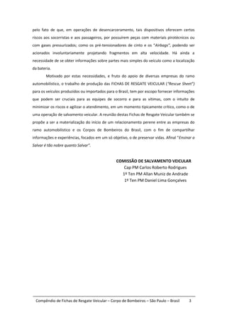 pelo fato de que, em operações de desencarceramento, tais dispositivos oferecem certos
riscos aos socorristas e aos passageiros, por possuírem peças com materiais pirotécnicos ou
com gases pressurizados; como os pré-tensionadores de cinto e os “Airbags”, podendo ser
acionados involuntariamente projetando fragmentos em alta velocidade. Há ainda a
necessidade de se obter informações sobre partes mais simples do veículo como a localização
da bateria.
        Motivado por estas necessidades, e fruto do apoio de diversas empresas do ramo
automobilístico, o trabalho de produção das FICHAS DE RESGATE VEICULAR (“Rescue Sheet”)
para os veículos produzidos ou importados para o Brasil, tem por escopo fornecer informações
que podem ser cruciais para as equipes de socorro e para as vítimas, com o intuito de
minimizar os riscos e agilizar o atendimento, em um momento tipicamente crítico, como o de
uma operação de salvamento veicular. A reunião destas Fichas de Resgate Veicular também se
propõe a ser a materialização do início de um relacionamento perene entre as empresas do
ramo automobilístico e os Corpos de Bombeiros do Brasil, com o fim de compartilhar
informações e experiências, focados em um só objetivo, o de preservar vidas. Afinal “Ensinar a
Salvar é tão nobre quanto Salvar”.


                                                COMISSÃO DE SALVAMENTO VEICULAR
                                                   Cap PM Carlos Roberto Rodrigues
                                                  1º Ten PM Allan Muniz de Andrade
                                                   1º Ten PM Daniel Lima Gonçalves




  Compêndio de Fichas de Resgate Veicular – Corpo de Bombeiros – São Paulo – Brasil       3
 