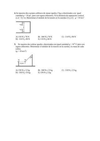 4. Se muestra dos cuerpos esféricos de masas iguales 2 kg y electrizados con igual
cantidad q = 10 µC, pero con signos diferentes. Si la distancia de separación vertical
es d = 0,1 m. Determinar el módulo de la tensión en la cuerdas (1) y (2). g = 10 m/s2
d
+q
–q
(1)
(2)
A) 110 N y 70 N B) 100 N y 70 N C) 110 N y 90 N
D) 110 N y 80 N E) 110 N y 60 N
5. Se muestra dos esferas iguales, electrizadas con igual cantidad q = 10-6
C pero con
signos diferentes. Determinar el módulo de la tensión en la cuerda y la masa de cada
esfera.
(g = 10 m/s2
)
0,1m
–q +q
37°
A) 150 N y 12 kg B) 100 N y 12 kg C) 110 N y 12 kg
D) 150 N y 10 kg E) 150 N y 2 kg
 