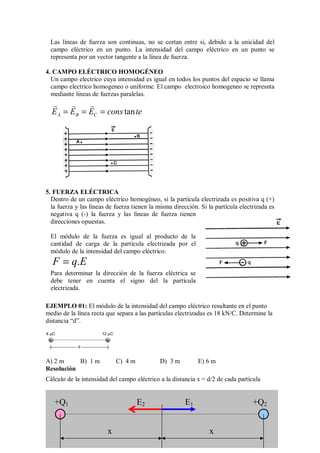 Las líneas de fuerza son continuas, no se cortan entre si, debido a la unicidad del
campo eléctrico en un punto. La intensidad del campo eléctrico en un punto se
representa por un vector tangente a la línea de fuerza.
4. CAMPO ELÉCTRICO HOMOGÉNEO
Un campo electrico cuya intensidad es igual en todos los puntos del espacio se llama
campo electrico homogeneo o uniforme. El campo electroico homogeneo se represnta
mediante lineas de fuerzas paralelas.
tan
A B C
E E E cons te
  
= = =
5. FUERZA ELÉCTRICA
Dentro de un campo eléctrico homogéneo, si la partícula electrizada es positiva q (+)
la fuerza y las líneas de fuerza tienen la misma dirección. Si la partícula electrizada es
negativa q (-) la fuerza y las líneas de fuerza tienen
direcciones opuestas.
El módulo de la fuerza es igual al producto de la
cantidad de carga de la partícula electrizada por el
módulo de la intensidad del campo eléctrico.
.
F q E
=
Para determinar la dirección de la fuerza eléctrica se
debe tener en cuenta el signo del la partícula
electrizada.
EJEMPLO 01: El módulo de la intensidad del campo eléctrico resultante en el punto
medio de la línea recta que separa a las partículas electrizadas es 18 kN/C. Determine la
distancia “d”.
+
4 µC
d
12 µC
+
A) 2 m B) 1 m C) 4 m D) 3 m E) 6 m
Resolución
Cálculo de la intensidad del campo eléctrico a la distancia x = d/2 de cada partícula
E1
E2
+Q1 +Q2
x x
 