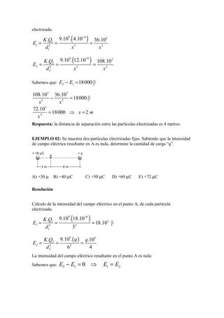 electrizada.
( )
9 6 3
1
1 2 2 2
1
9.10 . 4.10
. 36.10
K Q
E
d x x
−
= = =
( )
9 6 3
2
2 2 2 2
2
9.10 . 12.10
. 108.10
K Q
E
d x x
−
= = =
Sabemos que: 2 1 18000 N
C
E E
− =
3 3
2 2
108.10 36.10
18000 N
C
x x
− =
3
2
72.10
18000 2
x m
x
= ⇒ =
Respuesta: la distancia de separación entre las partículas electrizadas es 4 metros.
EJEMPLO 02: Se muestra dos partículas electrizadas fijas. Sabiendo que la intensidad
de campo eléctrica resultante en A es nula, determine la cantidad de carga “q”.
3 m
+ 18 µC + q
A
6 m
A) +30 µ B) +40 µC C) +50 µC D) +60 µC E) +72 µC
Resolución
Cálculo de la intensidad del campo eléctrico en el punto A, de cada partícula
electrizada.
( )
9 6
3
1
1 2 2
1
9.10 . 18.10
.
18.10
3
N
C
K Q
E
d
−
= = =
( )
9 9
2
2 2 2
2
9.10 .
. .10
6 4
q
K Q q
E
d
= = =
La intensidad del campo eléctrico resultante en el punto A es nula:
Sabemos que: 2 1 1 2
0
E E E E
− = ⇒ =
 