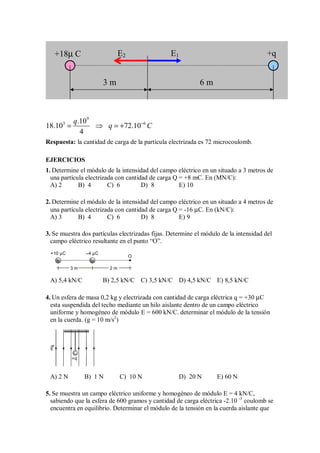 9
3 6
.10
18.10 72.10
4
q
q C
−
= ⇒ = +
Respuesta: la cantidad de carga de la partícula electrizada es 72 microcoulomb.
EJERCICIOS
1. Determine el módulo de la intensidad del campo eléctrico en un situado a 3 metros de
una partícula electrizada con cantidad de carga Q = +8 mC. En (MN/C):
A) 2 B) 4 C) 6 D) 8 E) 10
2. Determine el módulo de la intensidad del campo eléctrico en un situado a 4 metros de
una partícula electrizada con cantidad de carga Q = -16 µC. En (kN/C):
A) 3 B) 4 C) 6 D) 8 E) 9
3. Se muestra dos partículas electrizadas fijas. Determine el módulo de la intensidad del
campo eléctrico resultante en el punto “O”.
+
+10 µC –4 µC
3 m 2 m
O
–
A) 5,4 kN/C B) 2,5 kN/C C) 3,5 kN/C D) 4,5 kN/C E) 8,5 kN/C
4. Un esfera de masa 0,2 kg y electrizada con cantidad de carga eléctrica q = +30 µC
esta suspendida del techo mediante un hilo aislante dentro de un campo eléctrico
uniforme y homogéneo de módulo E = 600 kN/C. determinar el módulo de la tensión
en la cuerda. (g = 10 m/s2
)
+q
E
A) 2 N B) 1 N C) 10 N D) 20 N E) 60 N
5. Se muestra un campo eléctrico uniforme y homogéneo de módulo E = 4 kN/C,
sabiendo que la esfera de 600 gramos y cantidad de carga eléctrica -2.10 -3
coulomb se
encuentra en equilibrio. Determinar el módulo de la tensión en la cuerda aislante que
E1
E2
+18µ C +q
3 m 6 m
 