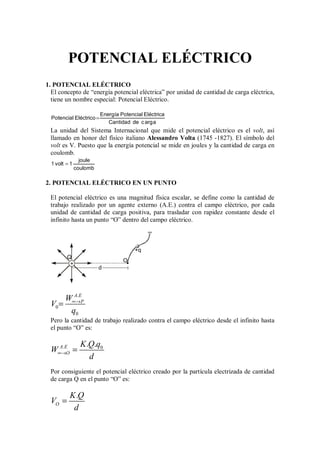 POTENCIAL ELÉCTRICO
1. POTENCIAL ELÉCTRICO
El concepto de “energía potencial eléctrica” por unidad de cantidad de carga eléctrica,
tiene un nombre especial: Potencial Eléctrico.
=
Energía Potencial Eléctrica
Potencial Eléctrico
Cantidad de carga
La unidad del Sistema Internacional que mide el potencial eléctrico es el volt, así
llamado en honor del físico italiano Alessandro Volta (1745 -1827). El símbolo del
volt es V. Puesto que la energía potencial se mide en joules y la cantidad de carga en
coulomb.
=
joule
1 volt 1
coulomb
2. POTENCIAL ELÉCTRICO EN UN PUNTO
El potencial eléctrico es una magnitud física escalar, se define como la cantidad de
trabajo realizado por un agente externo (A.E.) contra el campo eléctrico, por cada
unidad de cantidad de carga positiva, para trasladar con rapidez constante desde el
infinito hasta un punto “O” dentro del campo eléctrico.
O
+q
∞
d
+
Q
.
0
0
A E
P
W
V
q
∞→
=
Pero la cantidad de trabajo realizado contra el campo eléctrico desde el infinito hasta
el punto “O” es:
. 0
. .
A E
O
K Q q
W
d
∞→ =
Por consiguiente el potencial eléctrico creado por la partícula electrizada de cantidad
de carga Q en el punto “O” es:
.
O
K Q
V
d
=
 