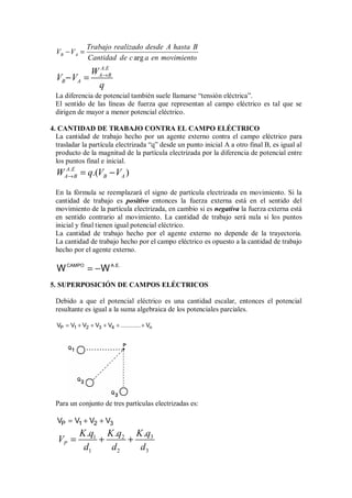 arg
B A
Trabajo realizado desde A hasta B
V V
Cantidad de c a en movimiento
− =
.
A E
A B
B A
W
V V
q
→
− =
La diferencia de potencial también suele llamarse “tensión eléctrica”.
El sentido de las líneas de fuerza que representan al campo eléctrico es tal que se
dirigen de mayor a menor potencial eléctrico.
4. CANTIDAD DE TRABAJO CONTRA EL CAMPO ELÉCTRICO
La cantidad de trabajo hecho por un agente externo contra el campo eléctrico para
trasladar la partícula electrizada “q” desde un punto inicial A a otro final B, es igual al
producto de la magnitud de la partícula electrizada por la diferencia de potencial entre
los puntos final e inicial.
.
.( )
A E
A B B A
W q V V
→ = −
En la fórmula se reemplazará el signo de partícula electrizada en movimiento. Si la
cantidad de trabajo es positivo entonces la fuerza externa está en el sentido del
movimiento de la partícula electrizada, en cambio si es negativa la fuerza externa está
en sentido contrario al movimiento. La cantidad de trabajo será nula si los puntos
inicial y final tienen igual potencial eléctrico.
La cantidad de trabajo hecho por el agente externo no depende de la trayectoria.
La cantidad de trabajo hecho por el campo eléctrico es opuesto a la cantidad de trabajo
hecho por el agente externo.
CAMPO A.E.
W W
= −
5. SUPERPOSICIÓN DE CAMPOS ELÉCTRICOS
Debido a que el potencial eléctrico es una cantidad escalar, entonces el potencial
resultante es igual a la suma algebraica de los potenciales parciales.
P 1 2 3 4 n
V V V V V ............ V
= + + + + +
Para un conjunto de tres partículas electrizadas es:
P 1 2 3
V V V V
= + +
3
1 2
1 2 3
.
. .
P
K q
K q K q
V
d d d
= + +
 