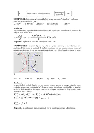 E intensidad de campo eléctrico
newton por
coulomb
N/C
EJEMPLO 01: Determinar el potencial eléctrico en un punto P situado a 9 m de una
partícula electrizada con 5 µ C.
A) 500 V B) 50 volts C) 500 kV D) 6 000 volts E) 5 kV
Resolución
Por consiguiente el potencial eléctrico creado por la partícula electrizada de cantidad de
carga Q en el punto P es:
( )
9 6
9.10 . 5.10
.
5000
9
P P
K Q
V V volts
d
−
= ⇒ = =
Respuesta: el potencial eléctrico en el punto P es 5 kV.
EJEMPLO 02: Se muestra algunas superficies equipotenciales y la trayectoria de una
partícula. Determinar la cantidad de trabajo realizado por un agente externo contra el
campo eléctrico para llevar una partícula electrizada +q = 20 µC desde el punto A hasta
B.
A) 1,2 mJ B) 1,4 mJ C) 1,6 mJ D) 1,8 mJ E) 2,2 mJ
Resolución
La cantidad de trabajo hecho por un agente externo contra el campo eléctrico para
trasladar la partícula electrizada “q” desde un punto inicial A a otro final B, es igual al
producto de la magnitud de la partícula electrizada por la diferencia de potencial entre
los puntos final e inicial.
( )
. . 6
.( ) 20.10 .(40 20 )
A E A E
A B B A A B
W q V V W −
→ →
= − ⇒ = − −
( )
. 6 3
20.10 .(40 20 ) 1,2.10
A E
A B
W J
− −
→ = − − =
.
1,2
A E
A B
W mJ
→ =
Respuesta: la cantidad de trabajo realizado por el agente externo es 1,2 milijoule.
0 V
-20 V
+40 V
A B
 