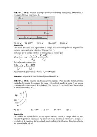 EJEMPLO 03: Se muestra un campo eléctrico uniforme y homogéneo. Determinar el
potencial eléctrico en el punto B.
A) 300 V B) 400 V C) 30 V D) -300 V E) 600 V
Resolución
Las líneas de fuerza que representan al campo eléctrico homogéneo se desplazan de
mayor a menor potencial eléctrico. Observe: A B
V V

Sabiendo que el campo eléctrico es homogéneo se cumple que:
B C
A B
AB BC
V V
V V
V
E
d d d
−
−
∆
= ⇒ =
Reemplazando tenemos que:
600 100
0,4 0,6
B B
V V
− −
=
Resolviendo la ecuación se obtiene: 400
B
V volts
=
Respuesta: el potencial eléctrico en el punto B es 400 V.
EJEMPLO 04: Se muestra tres líneas equipotenciales. Para trasladar lentamente una
partícula electrizada de cantidad de carga +10 coulomb desde A hasta C, un agente
externo realiza una cantidad de trabajo de -200 J contra el campo eléctrico. Determinar
el potencial eléctrico en C.
+
30 V
15 V
A
B C
VC
A) -10 V B) +10 V C) -5 V D) +5 V E) 0 V
Resolución
La cantidad de trabajo hecho por un agente externo contra el campo eléctrico para
trasladar la partícula electrizada “q” desde un punto inicial A a otro final C, es igual al
producto de la magnitud de la partícula electrizada por la diferencia de potencial entre
los puntos final e inicial.
600 V 100 V
E
0,4 m 0,6 m
A
C
B
 
