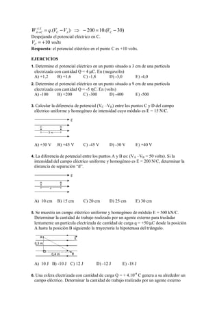 .
.( ) 200 10.( 30)
A E
A C C A C
W q V V V
→ = − ⇒ − = −
Despejando el potencial eléctrico en C.
10
C
V volts
= +
Respuesta: el potencial eléctrico en el punto C es +10 volts.
EJERCICIOS
1. Determine el potencial eléctrico en un punto situado a 3 cm de una partícula
electrizada con cantidad Q = 4 µC. En (megavolts)
A) +1,2 B) +1,6 C) -1,8 D) -3,0 E) -4,0
2. Determine el potencial eléctrico en un punto situado a 9 cm de una partícula
electrizada con cantidad Q = -5 ηC. En (volts)
A) -100 B) +200 C) -300 D) -400 E) -500
3. Calcular la diferencia de potencial (VC –VD) entre los puntos C y D del campo
eléctrico uniforme y homogéneo de intensidad cuyo módulo es E = 15 N/C.
E
C
3 m
D
A) +30 V B) +45 V C) -45 V D) -30 V E) +40 V
4. La diferencia de potencial entre los puntos A y B es: (VA –VB = 50 volts). Si la
intensidad del campo eléctrico uniforme y homogéneo es E = 200 N/C, determinar la
distancia de separación “d”.
E
A
d
B
A) 10 cm B) 15 cm C) 20 cm D) 25 cm E) 30 cm
5. Se muestra un campo eléctrico uniforme y homogéneo de módulo E = 500 kN/C.
Determinar la cantidad de trabajo realizado por un agente externo para trasladar
lentamente un partícula electrizada de cantidad de carga q = +50 µC desde la posición
A hasta la posición B siguiendo la trayectoria la hipotenusa del triángulo.
0,3 m
0,4 m
E
A
B
A) 10 J B) -10 J C) 12 J D) -12 J E) -18 J
6. Una esfera electrizada con cantidad de carga Q = + 4.10-4
C genera a su alrededor un
campo eléctrico. Determinar la cantidad de trabajo realizado por un agente externo
 
