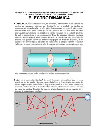 SEMANA 07: ELECTRODINÁMICA (ASOCIACIÓN DE RESISTENCIAS ELÉCTRICAS, LEY
DE OHM, POTENCIA ELÉCTRICA Y CIRCUITOS ELÉCTRICOS)
ELECTRODINÁMICA
1. INTRODUCCIÓN. En la actualidad, las máquinas, herramientas, en las fábricas, los
medios de transporte, sistemas de iluminación en la ciudad, los medios de
comunicación como la radio, la televisión, funcionan con energía eléctrica, cuando
nos referimos a esta forma de energía eléctrica, cuando nos referimos a esta forma de
energía, consideramos que ella es debido al trabajo realizado por la corriente eléctrica,
la cual es suministrada a los consumidores, desde las centrales eléctricas mediante
alambres conductores de gran longitud. La energía eléctrica es muy importante en
nuestra vida, por ello cuando de improviso se apagan las bombillas eléctricas, en los
edificios los ascensores se detienen, los semáforos se apagan creando congestión
vehicular, se altera el normal desarrollo de nuestras actividades, suele decirse que todo
esto es causado porque en los conductores no hay corriente eléctrica.
2. ¿Qué es la corriente eléctrica? Es aquel fenómeno microscópico que se puede
manifestar en los sólidos, líquidos y gases la influencia de ciertos factores entre los
cuales no puede faltar una diferencia de potencial eléctrico, la cual puede establecerse
mediante una batería, pila o alternador. Para entender este fenómeno, vamos a analizar
un trozo de alambre de cobre. Se muestra el desplazamiento de un electrón en el
interior de un conductor metálico.
E
L
Va
I
Vb
E
A
 