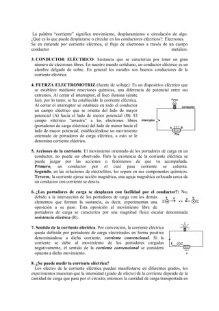 La palabra “corriente” significa movimiento, desplazamiento o circulación de algo.
¿Qué es lo que puede desplazarse o circular en los conductores eléctricos?: Electrones.
Se en entiende por corriente eléctrica, al flujo de electrones a través de un cuerpo
conductor metálico.
3. CONDUCTOR ELÉCTRICO: Sustancia que se caracteriza por tener un gran
número de electrones libres. En nuestro mundo cotidiano, un conductor eléctrico es un
alambre delgado de cobre. En general los metales son buenos conductores de la
corriente eléctrica.
4. FUERZA ELECTROMOTRIZ (fuente de voltaje): Es un dispositivo eléctrico que
se establece mediante reacciones químicas, una diferencia de potencial entre sus
extremos. Al cerrar el interruptor, el foco ilumina (emite
luz), por lo tanto, se ha establecido la corriente eléctrica.
Al cerrar el interruptor se establece en todo el conductor
un campo eléctrico que se orienta del lado de mayor
potencial (A) hacia el lado de menor potencial (B). El
campo eléctrico “arrastra” a los electrones libres
(portadores de carga eléctrica) del lado de menor hacia el
lado de mayor potencial, estableciéndose un movimiento
orientado de portadores de carga eléctrica, a esto se le
denomina corriente eléctrica.
5. Acciones de la corriente. El movimiento orientado de los portadores de carga en un
conductor, no puede ser observado. Pero la existencia de la corriente eléctrica se
puede juzgar por las acciones o fenómenos de que va acompañada.
Primero, un conductor por el cual pasa corriente se calienta.
Segundo, en las soluciones de electrolitos, los separa en sus componentes químicos.
Tercero, la corriente ejerce acción magnética, una aguja magnética colocada cerca de
un conductor con corriente se desvía.
6. ¿Los portadores de carga se desplazan con facilidad por el conductor?: No,
debido a la intersección de los portadores de carga con los demás
elementos que forman la sustancia, es decir, experimentan una
oposición a su paso. Esta oposición al movimiento libre de
portadores de carga se caracteriza por una magnitud física escalar denominada
resistencia eléctrica (R).
7. Sentido de la corriente eléctrica. Por convención, la corriente eléctrica
queda definida por portadores de carga electrizados en forma positiva
denominándose a dicha corriente, corriente convencional. Si la
corriente se debe al movimiento de los portadores cargadas
negativamente, el sentido de la corriente convencional se considera
opuesta a dicho movimiento.
8. ¿Se puede medir la corriente eléctrica?
Los efectos de la corriente eléctrica pueden manifestarse en diferentes grados, los
experimentos muestran que la intensidad (grado de efecto) de la corriente depende de la
cantidad de carga que pasa por el circuito, entonces la cantidad de carga transportada en
 