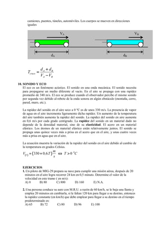 camiones, puentes, túneles, automóviles. Los cuerpos se mueven en direcciones
iguales
A B
cruce
A B
d d
T
V V
+
+
+
+
=
=
=
=
−
−
−
−
10. SONIDO Y ECO
El eco es un fenómeno acústico. El sonido en una onda mecánica. El sonido necesita
para propagarse un medio diferente al vacío. En el aire se propaga con una rapidez
promedio de 340 m/s. El eco se produce cuando el observador percibe el mismo sonido
por segunda vez debido al rebote de la onda sonora en algún obstáculo (montaña, cerro,
pared, muro, etc.).
La rapidez del sonido en el aire seco a 0 ºC es de unos 330 m/s. La presencia de vapor
de agua en el aire incrementa ligeramente dicha rapidez. Un aumento de la temperatura
del aire también aumenta la rapidez del sonido. La rapidez del sonido en aire aumenta
en 0,6 m/s por cada grado centígrado. La rapidez del sonido en un material dado no
depende de la densidad material, sino de su elasticidad. El acero en un material
elástico. Los átomos de un material elástico están relativamente juntos. El sonido se
propaga unas quince veces más a prisa en el acero que en el aire, y unas cuatro veces
más a prisa en agua que en el aire.
La ecuación muestra la variación de la rapidez del sonido en el aire debido al cambio de
la temperatura en grados Celsius.
(
(
(
( )
)
)
) (
(
(
( )
)
)
) 0
330 0 6 0
T
m
V , .T T C
s
= + ⇔ 
= + ⇔ 
= + ⇔ 
= + ⇔ 
EJERCICIOS
1. Un piloto de MIG-29 prepara su nave para cumplir una misión aérea, después de 20
minutos en el aire logra recorrer 24 km en 0,5 minuto. Determine el valor de la
velocidad en este tramo ( en m/s):
A) 8 B) 80 C) 800 D) 160 E) N.A.
2. Una persona conduce su auto con M.R.U. a razón de 60 km/h, se le baja una llanta y
emplea 20 minutos en cambiarla, si le faltan 120 km para llegar a su destino, entonces
la rapidez constante (en km/h) que debe emplear para llegar a su destino en el tiempo
predeterminado es:
A) 65 B) 72 C) 80 D) 96 E) 100
VA VB
dA dB
 