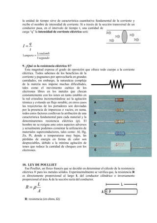 la unidad de tiempo sirve de característica cuantitativa fundamental de la corriente y
recibe el nombre de intensidad de corriente. Si a través de la sección transversal de un
conductor pasa, en el intervalo de tiempo t, una cantidad de
carga “q” la intensidad de corriente eléctrica será:
q
I
t
=
1
1
1
coulomb
ampere
segundo
=
9. ¿Qué es la resistencia eléctrica ®?
Esta magnitud expresa el grado de oposición que ofrece todo cuerpo a la corriente
eléctrica. Todos sabemos de los beneficios de la
corriente y pugnamos por aprovecharla en grandes
cantidades; sin embargo, la naturaleza compleja
de la materia nos impone muchas dificultades,
tales como el movimiento caótico de los
electrones libres en los metales que chocan
constantemente con los iones un tanto estables en
la red cristalina incrementándose así la agitación
térmica y evitando un flujo notable; en otros casos
las trayectorias de los portadores son desviadas
por la presencia de impurezas o vacíos; en suma,
todos estos factores conllevan la atribución de una
característica fundamental para cada material y la
denominaremos resistencia eléctrica (ρ). El
hombre no se resigna ante estos aspectos adversos
y actualmente podemos comentar la utilización de
materiales superconductores, tales como: Al, Hg,
Zn, Pt, donde a temperaturas muy bajas, las
pérdidas de energía en forma de calor son
despreciables, debido a la mínima agitación de
iones que reduce la cantidad de choques con los
electrones.
10. LEY DE POULLIET
Fue Poulliet, un físico francés que se decidió en determinar el cálculo de la resistencia
eléctrica ® para los metales sólidos. Experimentalmente se verifica que, la resistencia R
es directamente proporcional al largo L del conductor cilíndrico e inversamente
proporcional al área A de la sección recta del conductor.
L
R
A
ρ
=
R: resistencia (en ohms, Ω)
 