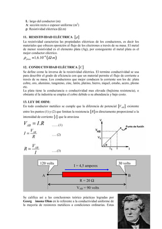 L: largo del conductor (m)
A: sección recta o espesor uniforme (m2
)
ρ
ρ
ρ
ρ: Resistividad eléctrica (Ω.m)
11. RESISTIVIDAD ELÉCTRICA [
[
[
[ ]
]
]
]
ρ
La resistividad caracteriza las propiedades eléctricas de los conductores, es decir los
materiales que ofrecen oposición al flujo de los electrones a través de su masa. El metal
de menor resistividad es el elemento plata (Ag), por consiguiente el metal plata es el
mejor conductor eléctrico.
(
(
(
( )
)
)
)
8
1 6 10
plata , . .m
ρ Ω
−
−
−
−
=
=
=
=
12. CONDUCTIVIDAD ELÉCTRICA [
[
[
[ ]
]
]
]
C
Se define como la inversa de la resistividad eléctrica. El termino conductividad se usa
para describir el grado de eficiencia con que un material permite el flujo de corriente a
través de su masa. Los conductores que mejor conducen la corriente son los de: plata
cobre, oro, aluminio, tungsteno, zinc, latón, platino, hierro, níquel, estaño, acero, plomo
etc.
La plata tiene la conductancia o conductividad mas elevada (bajísima resistencia), o
obstante el la industria se emplea el cobre debido a su abundancia y bajo costo.
13. LEY DE OHM:
En todo conductor metálico se cumple que la diferencia de potencial [
[
[
[ ]
]
]
]
AB
V existente
entre los puntos (1) y (2) que limitan la resistencia [
[
[
[ ]
]
]
]
R es directamente proporcional a la
intensidad de corriente [
[
[
[ ]
]
]
]
i que la atraviesa
.
AB
V I R
= ……(1)
AB
V
I
R
= …. (2)
AB
V
R
I
= …..(3)
Se califica así a las conclusiones teórico prácticas logradas por
Georg imona Ohm en lo referente a la conductividad uniforme de
la mayoría de resistores metálicos a condiciones ordinarias. Estas
120 volts 30 volts
A B
VAB = 90 volts
R = 20 Ω
I = 4,5 amperes
 