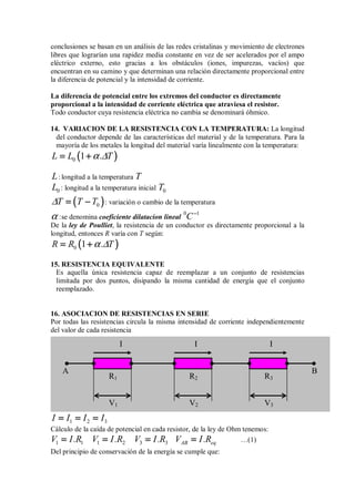 conclusiones se basan en un análisis de las redes cristalinas y movimiento de electrones
libres que lograrían una rapidez media constante en vez de ser acelerados por el ampo
eléctrico externo, esto gracias a los obstáculos (iones, impurezas, vacíos) que
encuentran en su camino y que determinan una relación directamente proporcional entre
la diferencia de potencial y la intensidad de corriente.
La diferencia de potencial entre los extremos del conductor es directamente
proporcional a la intensidad de corriente eléctrica que atraviesa el resistor.
Todo conductor cuya resistencia eléctrica no cambia se denominará óhmico.
14. VARIACION DE LA RESISTENCIA CON LA TEMPERATURA: La longitud
del conductor depende de las características del material y de la temperatura. Para la
mayoría de los metales la longitud del material varía linealmente con la temperatura:
(
(
(
( )
)
)
)
0 1
L L . T
α ∆
= +
= +
= +
= +
L:longitud a la temperatura T
0
L : longitud a la temperatura inicial 0
T
(
(
(
( )
)
)
)
0
T T T
∆ = −
= −
= −
= − : variación o cambio de la temperatura
α :se denomina coeficiente dilatacion lineal
0 1
C−
−
−
−
De la ley de Poulliet, la resistencia de un conductor es directamente proporcional a la
longitud, entonces R varía con T según:
(
(
(
( )
)
)
)
0 1
R R . T
α ∆
= +
= +
= +
= +
15. RESISTENCIA EQUIVALENTE
Es aquella única resistencia capaz de reemplazar a un conjunto de resistencias
limitada por dos puntos, disipando la misma cantidad de energía que el conjunto
reemplazado.
16. ASOCIACION DE RESISTENCIAS EN SERIE
Por todas las resistencias circula la misma intensidad de corriente independientemente
del valor de cada resistencia
1 2 3
I I I I
= = =
= = =
= = =
= = =
Cálculo de la caída de potencial en cada resistor, de la ley de Ohm tenemos:
1 1 1 2 3 3 AB eq
V I.R V I.R V I.R V I.R
= = = =
= = = =
= = = =
= = = = …(1)
Del principio de conservación de la energía se cumple que:
I
R2 R3
V2
I I
A B
R1
V3
V1
 