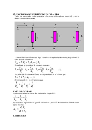 17. ASOCIACIÓN DE RESISTENCIAS EN PARALELO
Todas las resistencias están sometidas a la misma diferencia de potencial, es decir
tienen los mismos extremos.
La intensidad de corriente que llega a un nudo se reparte inversamente proporcional al
valor de cada resistencia:
1 1 2 2 3 3
AB
V I .R I .R I .R
= = =
= = =
= = =
= = =
Despejando la intensidad de corriente tenemos:
1 2 3
1 2 3
AB AB AB AB
eq
V V V V
I I I I
R R R R
= = = =
= = = =
= = = =
= = = = …(1)
Del principio de conservación de las cargas eléctricas se cumple que:
1 2 3
I I I I
= + +
= + +
= + +
= + + ….. (2)
Reemplazando (1) en (2) tenemos que
1 2 3
1 1 1 1
eq
R R R R
= + +
CASO PARTICULAR:
Analicemos la asociación de dos resistencias en paralelo:
1 2
1 1 1
eq
R R R
= +
La resistencia equivalente es igual al cociente de l producto de resistencias entre la suma
de las mismas:
1 2
1 2
.
eq
R R
R
R R
=
+
1. EJERCICIOS
R1 R2 R3
I1
I2 I3
I
I
A
B
A
A A
B B B
 