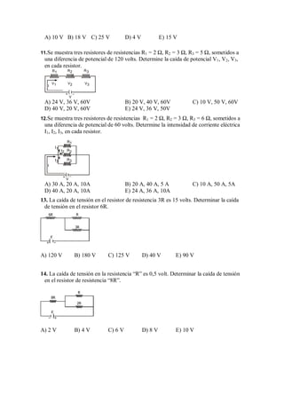 A) 10 V B) 18 V C) 25 V D) 4 V E) 15 V
11.Se muestra tres resistores de resistencias R1 = 2 Ω, R2 = 3 Ω, R3 = 5 Ω, sometidos a
una diferencia de potencial de 120 volts. Determine la caída de potencial V1, V2, V3,
en cada resistor.
V
+ –
R1
V2 V3
V1
I
R2 R3
A) 24 V, 36 V, 60V B) 20 V, 40 V, 60V C) 10 V, 50 V, 60V
D) 40 V, 20 V, 60V E) 24 V, 36 V, 50V
12.Se muestra tres resistores de resistencias R1 = 2 Ω, R2 = 3 Ω, R3 = 6 Ω, sometidos a
una diferencia de potencial de 60 volts. Determine la intensidad de corriente eléctrica
I1, I2, I3, en cada resistor.
V
+ –
I2
I1
I3
I
R2
R3
R1
A) 30 A, 20 A, 10A B) 20 A, 40 A, 5 A C) 10 A, 50 A, 5A
D) 40 A, 20 A, 10A E) 24 A, 36 A, 10A
13. La caída de tensión en el resistor de resistencia 3R es 15 volts. Determinar la caída
de tensión en el resistor 6R.
6R R
3R
ε
+ –
A) 120 V B) 180 V C) 125 V D) 40 V E) 90 V
14. La caída de tensión en la resistencia “R” es 0,5 volt. Determinar la caída de tensión
en el resistor de resistencia “8R”.
8R
2R
R
ε
+
–
A) 2 V B) 4 V C) 6 V D) 8 V E) 10 V
 