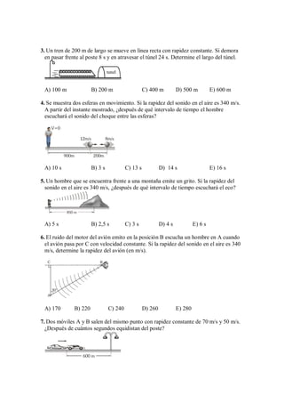 3. Un tren de 200 m de largo se mueve en línea recta con rapidez constante. Si demora
en pasar frente al poste 8 s y en atravesar el túnel 24 s. Determine el largo del túnel.
tunel
A) 100 m B) 200 m C) 400 m D) 500 m E) 600 m
4. Se muestra dos esferas en movimiento. Si la rapidez del sonido en el aire es 340 m/s.
A partir del instante mostrado, ¿después de qué intervalo de tiempo el hombre
escuchará el sonido del choque entre las esferas?
V=0
12m/s 8m/s
900m 200m
A) 10 s B) 3 s C) 13 s D) 14 s E) 16 s
5. Un hombre que se encuentra frente a una montaña emite un grito. Si la rapidez del
sonido en el aire es 340 m/s, ¿después de qué intervalo de tiempo escuchará el eco?
850 m
A) 5 s B) 2,5 s C) 3 s D) 4 s E) 6 s
6. El ruido del motor del avión emito en la posición B escucha un hombre en A cuando
el avión pasa por C con velocidad constante. Si la rapidez del sonido en el aire es 340
m/s, determine la rapidez del avión (en m/s).
30°
A
C B
A) 170 B) 220 C) 240 D) 260 E) 280
7. Dos móviles A y B salen del mismo punto con rapidez constante de 70 m/s y 50 m/s.
¿Después de cuántos segundos equidistan del poste?
600 m
 