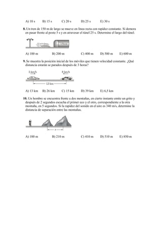 A) 10 s B) 15 s C) 20 s D) 25 s E) 30 s
8. Un tren de 150 m de largo se mueve en línea recta con rapidez constante. Si demora
en pasar frente al poste 5 s y en atravesar el túnel 25 s. Determine el largo del túnel.
A) 100 m B) 200 m C) 400 m D) 500 m E) 600 m
9. Se muestra la posición inicial de los móviles que tienen velocidad constante. ¿Qué
distancia estarán se parados después de 3 horas?
13 km
5 km/h 8 km/h
A) 13 km B) 26 km C) 15 km D) 39 km E) 6,5 km
10. Un hombre se encuentra frente a dos montañas, en cierto instante emite un grito y
después de 2 segundos escucha el primer eco y el otro, correspondiente a la otra
montaña, en 5 segundos. Si la rapidez del sonido en el aire es 340 m/s, determine la
distancia de separación entre las montañas.
x
A) 100 m B) 210 m C) 410 m D) 510 m E) 850 m
 