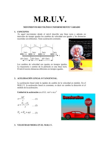 M.R.U.V.
MOVIMIENTO RECTILÍNEO UNIFORMEMENTE VARIADO
1. CONCEPTO:
Es aquel movimiento donde el móvil describe una línea recta y además en
intervalos de tiempo iguales los cambios de velocidad son iguales y las distancias
recorridas son diferentes. Tiene aceleración constante.
Los cambios de velocidad son iguales en tiempos iguales.
La trayectoria o camino de la partícula es una línea recta.
El móvil recorre distancias diferentes en tiempos iguales.
2. ACELERACIÓN LINEAL O TANGENCIAL.
La aceleración lineal mide la rapidez de cambio de la velocidad en módulo. En el
M.R.U.V. la aceleración lineal es constante, es decir no cambia la dirección ni el
módulo de la aceleración.
Unidad de la aceleración en el S.I.: m/s² o m.s-2
V
a
t
∆
= …. (1)
0
F
V V
a
t
−
= …. (2)
0 .
F
V V a t
= + …. (3)
3. VELOCIDAD MEDIA EN EL M.R.U.V.
x
1 s
∆V=2m/s
1 s 1 s
1m/s 3m/s 5m/s 7m/s
∆V=2m/s
∆V=2m/s
 