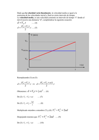 Dado que la velocidad varía linealmente, la velocidad media es igual a la
semisuma de las velocidades inicial y final en cierto intervalo de tiempo.
La velocidad media, es una velocidad constante en intervalo de tiempo “t” donde el
móvil recorre una distancia “d”, cumpliéndose la siguiente ecuación:
.
m
d V t
= …. (4)
0
( )
.
2
F
V V
d t
+
= …. (5)
Reemplazando (3) en (5):
0 0 0
( ) ( . )
. .
2 2
F
V V V V a t
d t d t
+ + +
= ⇒ =
Obtenemos:
2
1
0 2
. .
d V t a t
= + … (6)
De (2): 0 .
F
V V a t
− = … (7)
De (5): 0
2
F
d
V V
t
+ = …. (8)
Multiplicado miembro a miembro (7) y (8):
2 2
0 2
F
V V ad
− =
Despejando tenemos que:
0
2 2
2
F
V V ad
= + …. (9)
De (3): 0 .
F
V V a t
= − … (10)
V0
VF
VMEDIA
t
0
t (s)
V (m/s)
 
