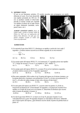 9. SONIDO Y ECO
El eco es un fenómeno acústico. El sonido necesita para propagarse un medio
diferente al vacío. En el aire desarrolla
una rapidez promedio de 340 m/s. El
eco se produce cuando el observador
percibe el mismo sonido por segunda
vez debido al rebote de la onda sonora
en algún obstáculo (montaña, cerro,
pared, muro, etc.).
ALBERT EINSTEIN KOCH, físico de
origen judío, recibió el premio nobel de
Física en 1921 por su explicación del
Efecto Foto Eléctrico. Se sabe que este
genial científico tocaba el violín casi
como un profesional.
A
EJERCICIOS
1. Un automóvil que tiene M.R.U.V. disminuye su rapidez a razón de 4 m/s cada 2
segundos. ¿Cuántos metros recorrió en el último segundo de su movimiento?
V
a
A) 1 m B) 2 m C)3 m D) 4 m E) 5 m
2. Un cuerpo parte del reposo M.R.U.V, si al transcurrir “t” segundos posee una rapidez
“V” y luego de recorrer 15 m en 3 s su rapidez es “4V”. Hallar “t”.
A) 1 s B) 2 s C)3 s D) 4 s E) 5 s
3. Un cuerpo parte del reposo M.R.U.V, y avanza 54 m en los 6 primeros segundos.
¿Cuántos metros avanza en los 4 segundos siguientes?
A) 81 m B) 92 m C) 73 m D) 96 m E) 85 m
4. Dos autos separados 100 m sobre el eje X parten del reposo en el mismo instante y en
la misma dirección, el primero con aceleración 5 i (m/s2
) y el otro con aceleración 7 i
(m/s2
). ¿Al cabo de cuánto tiempo el más veloz alcanza al más lento?
A) 10 s B) 20 s C) 30 s D) 8 s E) 5 s
5. Un auto parte del reposo con M.R.U.V. y recorre entre los puntos A y B de su
trayectoria la distancia de 1,0 km durante 10 segundos, si al pasar por el punto B su
rapidez es el triple de la que tuvo en el punto A. Determine la distancia que recorre
entre el punto de partida y el punto A.
A) 80 m B) 92 m C) 100 m D) 96 m E) 125 m
6. Un móvil que tiene M.R.U.V. se mueve en el eje X, pasa por el punto A con
velocidad 40 i (m/s), pero 50 segundos después su velocidad es 60 i (m/s). Sabiendo
que el móvil parte del reposo, ¿qué distancia recorre desde el punto de partida hasta el
punto A?
 