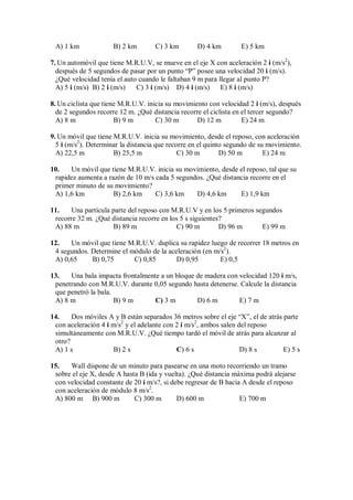 A) 1 km B) 2 km C) 3 km D) 4 km E) 5 km
7. Un automóvil que tiene M.R.U.V, se mueve en el eje X con aceleración 2 i (m/s2
),
después de 5 segundos de pasar por un punto “P” posee una velocidad 20 i (m/s).
¿Qué velocidad tenía el auto cuando le faltaban 9 m para llegar al punto P?
A) 5 i (m/s) B) 2 i (m/s) C) 3 i (m/s) D) 4 i (m/s) E) 8 i (m/s)
8. Un ciclista que tiene M.R.U.V. inicia su movimiento con velocidad 2 i (m/s), después
de 2 segundos recorre 12 m. ¿Qué distancia recorre el ciclista en el tercer segundo?
A) 8 m B) 9 m C) 30 m D) 12 m E) 24 m
9. Un móvil que tiene M.R.U.V. inicia su movimiento, desde el reposo, con aceleración
5 i (m/s2
). Determinar la distancia que recorre en el quinto segundo de su movimiento.
A) 22,5 m B) 25,5 m C) 30 m D) 50 m E) 24 m
10. Un móvil que tiene M.R.U.V. inicia su movimiento, desde el reposo, tal que su
rapidez aumenta a razón de 10 m/s cada 5 segundos. ¿Qué distancia recorre en el
primer minuto de su movimiento?
A) 1,6 km B) 2,6 km C) 3,6 km D) 4,6 km E) 1,9 km
11. Una partícula parte del reposo con M.R.U.V y en los 5 primeros segundos
recorre 32 m. ¿Qué distancia recorre en los 5 s siguientes?
A) 88 m B) 89 m C) 90 m D) 96 m E) 99 m
12. Un móvil que tiene M.R.U.V. duplica su rapidez luego de recorrer 18 metros en
4 segundos. Determine el módulo de la aceleración (en m/s2
).
A) 0,65 B) 0,75 C) 0,85 D) 0,95 E) 0,5
13. Una bala impacta frontalmente a un bloque de madera con velocidad 120 i m/s,
penetrando con M.R.U.V. durante 0,05 segundo hasta detenerse. Calcule la distancia
que penetró la bala.
A) 8 m B) 9 m C) 3 m D) 6 m E) 7 m
14. Dos móviles A y B están separados 36 metros sobre el eje “X”, el de atrás parte
con aceleración 4 i m/s2
y el adelante con 2 i m/s2
, ambos salen del reposo
simultáneamente con M.R.U.V. ¿Qué tiempo tardó el móvil de atrás para alcanzar al
otro?
A) 1 s B) 2 s C) 6 s D) 8 s E) 5 s
15. Wall dispone de un minuto para pasearse en una moto recorriendo un tramo
sobre el eje X, desde A hasta B (ida y vuelta). ¿Qué distancia máxima podrá alejarse
con velocidad constante de 20 i m/s?, si debe regresar de B hacia A desde el reposo
con aceleración de módulo 8 m/s2
.
A) 800 m B) 900 m C) 300 m D) 600 m E) 700 m
 