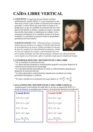 CAÍDA LIBRE VERTICAL
1. CONCEPTO. Es aquel tipo de movimiento rectilíneo
uniformemente variado (M.R.U.V.) cuya trayectoria es una
línea recta vertical y que se debe a la presencia del campo de
gravedad. La única fuerza que actúa sobre el cuerpo es su
propio peso, ya que no considera la resistencia del aire. Este
tipo de movimiento se obtiene, cuando un cuerpo es lanzado
hacia arriba, hacia abajo, o simplemente es soltado. En las
ecuaciones cinemáticas no se considera la masa ni la fuerza
resultante. La cinemática en general estudia as propiedades
geométricas del movimiento.
GALILEO GALILEI (1564 - 1642) gran físico y astrónomo
italiano que por primera ver empleo el método experimental
de investigación en la ciencia. Galileo introdujo el concepto
de inercia; estableció la relatividad del movimiento; estudio
las leyes de caída de los cuerpos y del movimiento de estos
por un plano inclinado; las leyes del movimiento, al lanzar uno objeto formando
cierto ángulo con el horizonte; aplicó el péndulo simple para la medida del tiempo.
2. CONSIDERACIONES DEL MOVIMIENTO DE CAÍDA LIBRE
* No se considera la resistencia del aire.
* La altura máxima alcanzada es suficientemente pequeña como parar despreciar la
variación de la aceleración de la gravedad.
* La velocidad máxima alcanzada por el cuerpo es suficientemente pequeña para
despreciar la resistencia del aire.
* La altura alcanzada es suficientemente pequeña para considerar un campo
gravitatorio homogéneo y uniforme.
* El valor o módulo de la aceleración de la gravedad es: 2
9,8 9,8
m N
g
s kg
= =
3. ECUACIONES DEL MOVIMIENTO DE CAÍDA LIBRE VERTICAL
Analíticamente el movimiento de caída libre es un caso es especial del M.R.U.V.,
donde la distancia se reemplaza por la altura y la aceleración lineal por la aceleración
d
e
la
gr
a
v
e
d
a
d.
Cuando SUBE
1) 2
1
0 2
. .
h V t g t
= −
2) 2
1
2
. .
F
h V t g t
= +
3) 0 .
F
V V g t
= −
4) 2 2
0 2 .
F
V V g h
= −
5) 0
( )
.
2
F
V V
h t
+
=
Cuando BAJA
1) 2
1
0 2
. .
h V t g t
= +
2) 2
1
2
. .
F
h V t g t
= −
3) 0 .
F
V V g t
= +
4) 2 2
0 2 .
F
V V g h
= +
5) 0
( )
.
2
F
V V
h t
+
=
 