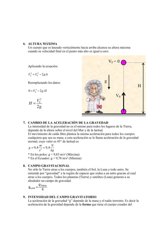 6. ALTURA MÁXIMA
Un cuerpo que es lanzado verticalmente hacia arriba alcanza su altura máxima
cuando su velocidad final en el punto más alto es igual a cero.
Aplicando la ecuación:
2 2
0 2 .
F
V V g h
= −
Reemplazando los datos:
2
0
0 2 .
V g H
= −
2
0
2
V
H
g
=
7. CAMBIO DE LA ACELERACIÓN DE LA GRAVEDAD
La intensidad de la gravedad no es el mismo para todos los lugares de la Tierra,
depende de la altura sobre el nivel del Mar y de la latitud.
El movimiento de caída libre plantea la misma aceleración para todos los cuerpos
cualquiera que sea su masa, a esta aceleración se le llama aceleración de la gravedad
normal, cuyo valor es 45° de latitud es:
2
9,8 9,8
m N
g
s kg
= =
* En los polos: g = 9,83 m/s² (Máxima)
* En el Ecuador: g = 9,78 m/s² (Mínima)
8. CAMPO GRAVITACIONAL
No sólo la Tierra atrae a los cuerpos, también el Sol, la Luna y todo astro. Se
entiende por “gravedad” a la región de espacio que rodea a un astro gracias al cual
atrae a los cuerpos. Todos los planetas (Tierra) y satélites (Luna) generan a su
alrededor un campo de gravedad.
Tierra
Luna
g
g
6
=
=
=
=
9. INTENSIDAD DEL CAMPO GRAVITATORIO
La aceleración de la gravedad “g” depende de la masa y el radio terrestre. Es decir la
aceleración de la gravedad depende de la forma que tiene el cuerpo creador del
VF = 0
H
V0
g
 