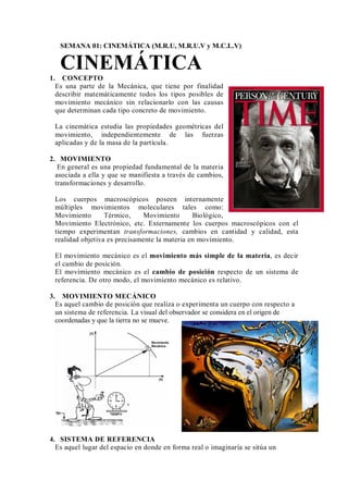 SEMANA 01: CINEMÁTICA (M.R.U, M.R.U.V y M.C.L.V)
CINEMÁTICA
1. CONCEPTO
Es una parte de la Mecánica, que tiene por finalidad
describir matemáticamente todos los tipos posibles de
movimiento mecánico sin relacionarlo con las causas
que determinan cada tipo concreto de movimiento.
La cinemática estudia las propiedades geométricas del
movimiento, independientemente de las fuerzas
aplicadas y de la masa de la partícula.
2. MOVIMIENTO
En general es una propiedad fundamental de la materia
asociada a ella y que se manifiesta a través de cambios,
transformaciones y desarrollo.
Los cuerpos macroscópicos poseen internamente
múltiples movimientos moleculares tales como:
Movimiento Térmico, Movimiento Biológico,
Movimiento Electrónico, etc. Externamente los cuerpos macroscópicos con el
tiempo experimentan transformaciones, cambios en cantidad y calidad, esta
realidad objetiva es precisamente la materia en movimiento.
El movimiento mecánico es el movimiento más simple de la materia, es decir
el cambio de posición.
El movimiento mecánico es el cambio de posición respecto de un sistema de
referencia. De otro modo, el movimiento mecánico es relativo.
3. MOVIMIENTO MECÁNICO
Es aquel cambio de posición que realiza o experimenta un cuerpo con respecto a
un sistema de referencia. La visual del observador se considera en el origen de
coordenadas y que la tierra no se mueve.
4. SISTEMA DE REFERENCIA
Es aquel lugar del espacio en donde en forma real o imaginaría se sitúa un
 