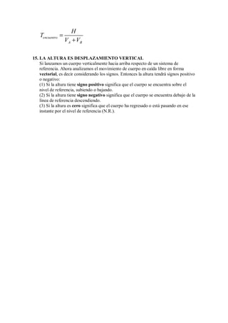 encuentro
A B
H
T
V V
=
+
15. LA ALTURA ES DESPLAZAMIENTO VERTICAL
Si lanzamos un cuerpo verticalmente hacia arriba respecto de un sistema de
referencia. Ahora analizamos el movimiento de cuerpo en caída libre en forma
vectorial, es decir considerando los signos. Entonces la altura tendrá signos positivo
o negativo:
(1) Si la altura tiene signo positivo significa que el cuerpo se encuentra sobre el
nivel de referencia, subiendo o bajando.
(2) Si la altura tiene signo negativo significa que el cuerpo se encuentra debajo de la
línea de referencia descendiendo.
(3) Si la altura es cero significa que el cuerpo ha regresado o está pasando en ese
instante por el nivel de referencia (N.R.).
 