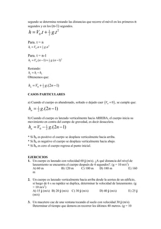 segundo se determina restando las distancias que recorre el móvil en los primeros n
segundos y en los (n-1) segundos.
2
1
0 2
. .
h V t g t
= +
Para. t = n
2
1
1 0 2
. .
h V n g n
= +
Para. t = n-1
2
1
2 0 2
.( 1) .( 1)
h V n g n
= − + −
Restando:
1 2
n
h h h
= −
Obtenemos que:
1
0 2 .(2 1)
n
h V g n
= + −
CASOS PARTICULARES
a) Cuando el cuerpo es abandonado, soltado o dejado caer ( )
0 0
V = , se cumple que:
1
2 .(2 1)
n
h g n
= −
b) Cuando el cuerpo es lanzado verticalmente hacia ARRIBA, el cuerpo inicia su
movimiento en contra del campo de gravedad, es decir desacelera.
1
0 2 .(2 1)
n
h V g n
= − −
* Si hn es positivo el cuerpo se desplaza verticalmente hacia arriba.
* Si hn es negativo el cuerpo se desplaza verticalmente hacia abajo.
* Si hn es cero el cuerpo regresa al punto inicial.
EJERCICIOS
1. Un cuerpo es lanzado con velocidad 60 j (m/s). ¿A qué distancia del nivel de
lanzamiento se encuentra el cuerpo después de 4 segundos?. (g = 10 m/s2
)
A) 60 m B) 120 m C) 100 m D) 180 m E) 160
m
2. Un cuerpo es lanzado verticalmente hacia arriba desde la azotea de un edificio,
si luego de 6 s su rapidez se duplica, determinar la velocidad de lanzamiento. (g
= 10 m/s2
)
A) 15 j (m/s) B) 20 j (m/s) C) 30 j (m/s) D) 40 j (m/s) E) 25 j
(m/s)
3. Un macetero cae de una ventana tocando el suelo con velocidad 30 j (m/s).
Determinar el tiempo que demora en recorrer los últimos 40 metros. (g = 10
 