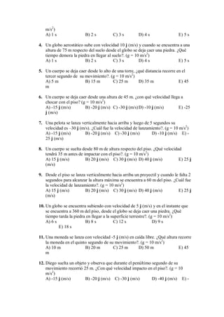 m/s2
)
A) 1 s B) 2 s C) 3 s D) 4 s E) 5 s
4. Un globo aerostático sube con velocidad 10 j (m/s) y cuando se encuentra a una
altura de 75 m respecto del suelo desde el globo se deja caer una piedra. ¿Qué
tiempo demora la piedra en llegar al suelo?. (g = 10 m/s2
)
A) 1 s B) 2 s C) 3 s D) 4 s E) 5 s
5. Un cuerpo se deja caer desde lo alto de una torre, ¿qué distancia recorre en el
tercer segundo de su movimiento?. (g = 10 m/s2
)
A) 5 m B) 15 m C) 25 m D) 35 m E) 45
m
6. Un cuerpo se deja caer desde una altura de 45 m. ¿con qué velocidad llega a
chocar con el piso? (g = 10 m/s2
)
A) -15 j (m/s) B) -20 j (m/s) C) -30 j (m/s)D) -10 j (m/s) E) -25
j (m/s)
7. Una pelota se lanza verticalmente hacia arriba y luego de 5 segundos su
velocidad es –30 j (m/s). ¿Cuál fue la velocidad de lanzamiento?. (g = 10 m/s2
)
A) -15 j (m/s) B) -20 j (m/s) C) -30 j (m/s) D) -10 j (m/s) E) -
25 j (m/s)
8. Un cuerpo se suelta desde 80 m de altura respecto del piso. ¿Qué velocidad
tendrá 35 m antes de impactar con el piso?. (g = 10 m/s2
)
A) 15 j (m/s) B) 20 j (m/s) C) 30 j (m/s) D) 40 j (m/s) E) 25 j
(m/s)
9. Desde el piso se lanza verticalmente hacia arriba un proyectil y cuando le falta 2
segundos para alcanzar la altura máxima se encuentra a 60 m del piso. ¿Cuál fue
la velocidad de lanzamiento?. (g = 10 m/s2
)
A) 15 j (m/s) B) 20 j (m/s) C) 30 j (m/s) D) 40 j (m/s) E) 25 j
(m/s)
10. Un globo se encuentra subiendo con velocidad de 5 j (m/s) y en el instante que
se encuentra a 360 m del piso, desde el globo se deja caer una piedra. ¿Qué
tiempo tarda la piedra en llegar a la superficie terrestre?. (g = 10 m/s2
)
A) 6 s B) 8 s C) 12 s D) 9 s
E) 18 s
11. Una moneda se lanza con velocidad -5 j (m/s) en caída libre. ¿Qué altura recorre
la moneda en el quinto segundo de su movimiento?. (g = 10 m/s2
)
A) 10 m B) 20 m C) 25 m D) 50 m E) 45
m
12. Diego suelta un objeto y observa que durante el penúltimo segundo de su
movimiento recorrió 25 m. ¿Con qué velocidad impacto en el piso?. (g = 10
m/s2
)
A) -15 j (m/s) B) -20 j (m/s) C) -30 j (m/s) D) -40 j (m/s) E) -
 