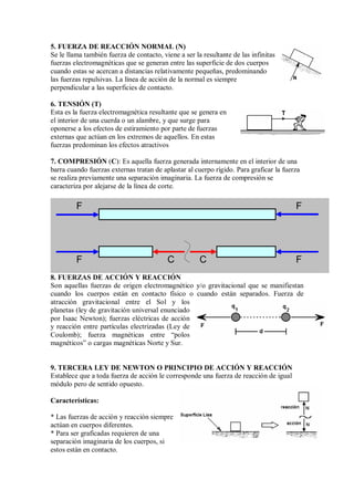 5. FUERZA DE REACCIÓN NORMAL (N)
Se le llama también fuerza de contacto, viene a ser la resultante de las infinitas
fuerzas electromagnéticas que se generan entre las superficie de dos cuerpos
cuando estas se acercan a distancias relativamente pequeñas, predominando
las fuerzas repulsivas. La línea de acción de la normal es siempre
perpendicular a las superficies de contacto.
6. TENSIÓN (T)
Esta es la fuerza electromagnética resultante que se genera en
el interior de una cuerda o un alambre, y que surge para
oponerse a los efectos de estiramiento por parte de fuerzas
externas que actúan en los extremos de aquellos. En estas
fuerzas predominan los efectos atractivos
7. COMPRESIÓN (C): Es aquella fuerza generada internamente en el interior de una
barra cuando fuerzas externas tratan de aplastar al cuerpo rígido. Para graficar la fuerza
se realiza previamente una separación imaginaria. La fuerza de compresión se
caracteriza por alejarse de la línea de corte.
8. FUERZAS DE ACCIÓN Y REACCIÓN
Son aquellas fuerzas de origen electromagnético y/o gravitacional que se manifiestan
cuando los cuerpos están en contacto físico o cuando están separados. Fuerza de
atracción gravitacional entre el Sol y los
planetas (ley de gravitación universal enunciado
por Isaac Newton); fuerzas eléctricas de acción
y reacción entre partículas electrizadas (Ley de
Coulomb); fuerza magnéticas entre “polos
magnéticos” o cargas magnéticas Norte y Sur.
9. TERCERA LEY DE NEWTON O PRINCIPIO DE ACCIÓN Y REACCIÓN
Establece que a toda fuerza de acción le corresponde una fuerza de reacción de igual
módulo pero de sentido opuesto.
Características:
* Las fuerzas de acción y reacción siempre
actúan en cuerpos diferentes.
* Para ser graficadas requieren de una
separación imaginaria de los cuerpos, si
estos están en contacto.
C C
F
F
F
F
 