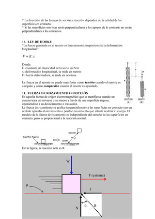 * La dirección de las fuerzas de acción y reacción dependen de la calidad de las
superficies en contacto.
* Si las superficies son lisas serán perpendiculares a los apoyos de lo contrario no serán
perpendiculares a los contactos.
10. LEY DE HOOKE
“La fuerza generada en el resorte es directamente proporcional a la deformación
longitudinal”.
F K.x
=
=
=
=
Donde:
k: constante de elasticidad del resorte en N/m
x: deformación longitudinal, se mide en metros
F: fuerza deformadora, se mide en newtons.
La fuerza en el resorte se puede manifestar como tensión cuando el resorte es
alargado y como compresión cuando el resorte es aplastado.
11. FUERZA DE ROZAMIENTO O FRICCIÓN
Es aquella fuerza de origen electromagnético que se manifiesta cuando un
cuerpo trata de moverse o se mueve a través de una superficie rugosa,
oponiéndose a su deslizamiento o traslación.
La fuerza de rozamiento se grafica tangencialmente a las superficies en contacto con un
sentido opuesto al movimiento o posible movimiento que intente realizar el cuerpo. El
modulo de la fuerza de rozamiento es independiente del tamaño de las superficies en
contacto, pero es proporcional a la reacción normal.
De la figura, la reacción neta es R
W
N
f
R
F (externa)
θ
µ
 