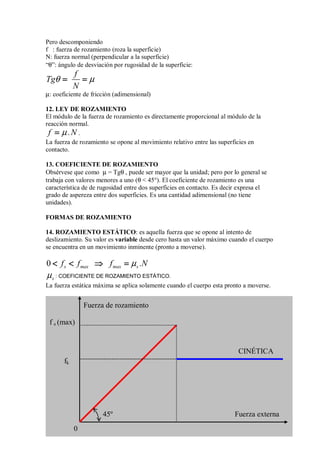 Pero descomponiendo
f : fuerza de rozamiento (roza la superficie)
N: fuerza normal (perpendicular a la superficie)
“θ”: ángulo de desviación por rugosidad de la superficie:
f
Tg
N
θ µ
= =
= =
= =
= =
µ: coeficiente de fricción (adimensional)
12. LEY DE ROZAMIENTO
El módulo de la fuerza de rozamiento es directamente proporcional al módulo de la
reacción normal.
f .N
µ
=
=
=
= .
La fuerza de rozamiento se opone al movimiento relativo entre las superficies en
contacto.
13. COEFICIENTE DE ROZAMIENTO
Obsérvese que como µ = Tgθ , puede ser mayor que la unidad; pero por lo general se
trabaja con valores menores a uno (θ  45°). El coeficiente de rozamiento es una
característica de de rugosidad entre dos superficies en contacto. Es decir expresa el
grado de aspereza entre dos superficies. Es una cantidad adimensional (no tiene
unidades).
FORMAS DE ROZAMIENTO
14. ROZAMIENTO ESTÁTICO: es aquella fuerza que se opone al intento de
deslizamiento. Su valor es variable desde cero hasta un valor máximo cuando el cuerpo
se encuentra en un movimiento inminente (pronto a moverse).
0 s max max s
f f f .N
µ
 
 
 
  ⇒
⇒
⇒
⇒ =
=
=
=
s
µ : COEFICIENTE DE ROZAMIENTO ESTÁTICO.
La fuerza estática máxima se aplica solamente cuando el cuerpo esta pronto a moverse.
Fuerza externa
fk
f s (max)
CINÉTICA
45º
0
Fuerza de rozamiento
 