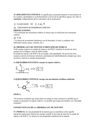 15. ROZAMIENTO CINÉTICO: es aquella que se presenta durante el movimiento de
los cuerpos, oponiéndose a su deslizamiento a través de la superficie rugosa. Su valor es
constante, independiente del la velocidad y de la aceleración.
k k k
f constante f .N
µ
=
=
=
= ⇒
⇒
⇒
⇒ =
=
=
=
k
µ : COEFICIENTE DE ROZAMIENTO CINÉTICO.
OBSERVACIONES:
* El coeficiente de rozamiento estático es mayor que el coeficiente de rozamiento
cinético.
k s
µ µ




* La fuerza de rozamiento disminuye con la humedad, el calor y cualquier otro
lubricante (aceite, grasa, vaselina, etc.).
16. PRIMERA LEY DE NEWTON O PRINCIPIO DE INERCIA
Todo cuerpo conserva su estado de reposo o de M.R.U mientras la acción de otros
cuerpos no le obligue a salir de dicho estado.
El estado de reposo o de M.R.U de un cuerpo, está supeditado a la acción de otros
cuerpos (a través de fuerzas externas) y permanecerá indefinidamente siempre que estas
acciones o fuerzas se anulen mutuamente.
(I) EQUILIBRIO ESTÁTICO: cuerpo en reposo relativo.
(II)EQUILIBRIO CINÉTICO: cuerpo con movimiento rectilíneo uniforme
(M.R.U).
“Si la fuerza resultante que actúa sobre un cuerpo es nula, entonces es posible que el
cuerpo se encuentre en reposo relativo o es posible que tenga movimiento con velocidad
constante”.
CONSECUENCIAS DE LA PRIMERA LEY DE NEWTON
17. INERCIA: Es una propiedad de la materia que se manifiesta como aquella
oposición natural que ofrecen los cuerpos cuando se les trata de sacar de su estado de
reposo o de M.R.U. La inercia es una propiedad cualitativa de la materia.
 