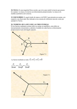 18. MASA: Es una magnitud física escalar, que sirve para medir la inercia que poseen
los cuerpos. La masa y la inercia son directamente proporcionales. La masa en la
medida cuantitativa de la inercia.
19. EQUILIBRIO: Es aquel estado de reposo o de M.R.U que presenta un cuerpo, con
respecto a un observador fijo (ubicado en un sistema de referencia inercial, como por
ejemplo la Tierra).
20. TEOREMA DE LAMY O DE LAS TRES FUERZAS
Si tres fuerzas coplanares actúan sobre un cuerpo en equilibrio, estas debe ser
necesariamente concurrentes y además el módulo de cada fuerza es directamente
proporcional al seno del ángulo opuesto.
La fuerza resultante es nula: 1 2 3 0
F F F
+ + =
+ + =
+ + =
+ + =

  
3
1 2 F
F F
Sen Sen Sen
α β θ
= =
= =
= =
= =
Figura 7.3
F1
F2
F3
θ
β
α
Figura 7.1
F1
F2
F3
 