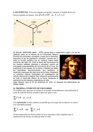 CASO ESPECIAL: Si los tres ángulos son iguales, entonces el módulo de las tres
fuerzas también son iguales:
0
1 2 3
120 F F F
α β θ
= = =
= = =
= = =
= = = ⇒
⇒
⇒
⇒ = =
= =
= =
= =
21. ISAAC NEWTON (1643 – 1727), genial físico y matemático inglés, uno de los
celebres sabio en la historia de la humanidad. Newton
formuló los principales conceptos y leyes de la mecánica,
descubrió la ley de gravitación universal, creando por lo
tanto un mundo científico que se mantuvo intacto hasta
comienzo del siglo XX. Creó la teoría del movimiento de
los cuerpos celestes (planetas y estrellas); explicó las
principales particularidades de movimiento de la Luna; dio
explicación a las mareas. En la óptica, a Newton se deben
los admirables descubrimientos que facilitaron el
desarrollo impetuoso de esta rama de la física. Estableció
un auténtico método matemático de investigación del
cálculo diferencial e integral. Esto influenció enormemente
en todo el desarrollo ulterior de la física, facilitando la
aplicación de los métodos matemáticos en ella.
Isaac Newton nace el 25 de diciembre de 1643, un después del fallecimiento de
Galileo Galilei.
22. PRIMERA CONDICIÓN DE EQUILIBRIO
Se establece que, para que un cuerpo no se traslade aceleradamente, necesariamente la
suma de todas las fuerzas actuantes deben ser igual a cero.
0 0
F a
=
=
=
= ⇒
⇒
⇒
⇒ =
=
=
=
∑
∑
∑
∑
 
 
Si la aceleración es nula; entonces es posible que el cuerpo esté en reposo o se mueve
con velocidad constante.
0 0
x y
F F
= ⇔ =
= ⇔ =
= ⇔ =
= ⇔ =
∑ ∑
∑ ∑
∑ ∑
∑ ∑
Si descomponemos las fuerzas sobre los ejes cartesianos, debe cumplirse que la
sumatoria de las fuerzas en cada eje debe ser nula.
120°
120°
F F
F Figura 7.4
 