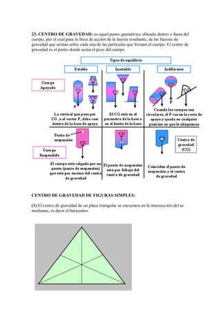 23. CENTRO DE GRAVEDAD: es aquel punto geométrico ubicado dentro o fuera del
cuerpo, por el cual pasa la línea de acción de la fuerza resultante, de las fuerzas de
gravedad que actúan sobre cada una de las partículas que forman el cuerpo. El centro de
gravedad es el punto donde actúa el peso del cuerpo.
CENTRO DE GRAVEDAD DE FIGURAS SIMPLES:
(1) El centro de gravedad de un placa triangular se encuentra en la intersección del as
medianas, es decir el baricentro.
 