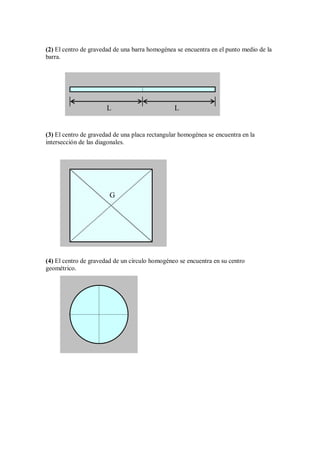 (2) El centro de gravedad de una barra homogénea se encuentra en el punto medio de la
barra.
(3) El centro de gravedad de una placa rectangular homogénea se encuentra en la
intersección de las diagonales.
(4) El centro de gravedad de un círculo homogéneo se encuentra en su centro
geométrico.
G
L L
 